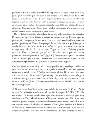 pecaram e cam aquém” (NASB). É importante compreender esse fato,
pois alguns con am que irão para o céu porque são relativamente bons. De
modo não muito diferente do personagem de Patrick Swayze no lme de
sucesso Ghost: do outro lado da vida, o homem moderno criou um conjunto
de normas nestas linhas: Sou razoavelmente bom. Não estou fazendo mal a
ninguém. Cumpro meu dever, amo minha namorada. Com certeza um
sujeito bacana como eu merece ir para o céu.
Os verdadeiros cristãos discordam da versão hollywoodiana da salvação.
Cremos em algo bem diferente acerca de como obtê-la. Cremos que as
pessoas são incapazes de ter uma vida em total conformidade com os
padrões perfeitos de Deus. Isso porque Deus é tão santo e perfeito que a
desobediência em uma só área é su ciente para nos condenar como
transgressores da lei. Era a isso que Tiago estava se referindo quando
escreveu: “Pois qualquer um que guarda toda a lei, mas tropeça em um só
ponto, torna-se culpado de todos” (Tg 2.10). Somente uma pessoa guardou
a lei: o Senhor Jesus Cristo. Recebemos a salvação somente pela fé no
cumprimento perfeito da lei por Jesus Cristo em nosso lugar.4
A lei me ajuda ao servir de guia5 — uma professora pessoal que habita na
sala de aula no meu coração e me ajuda a entender que não possuo
nenhuma bondade inata. É fácil desconsiderar a lei de Deus e me comparar
com outros, como z na Ásia! Quando sigo esse caminho, sempre chego à
conclusão de que sou razoavelmente boa. Se, contudo, me examino no
espelho de Deus (a lei perfeita),6 descubro que tenho falhado de todas as
formas imagináveis.
A lei me torna humilde e acaba com minha justiça própria. Como Paulo
escreve, “eu não conheceria o pecado se não fosse pela lei” (Rm 7.7). Ela
me mostra de modo convincente que não mereço a salvação, pois não
obedeço aos Dez Mandamentos. Claro que, desde que Phil e eu nos
casamos, jamais cheguei a cometer adultério externamente, mas a Lei não
diz respeito apenas à obediência externa. Como Jesus ensinou no Sermão
do Monte, a Lei também precisa ser obedecida internamente... e, se essa é a
exigência, quebrei cada um dos mandamentos um sem número de vezes.
 
