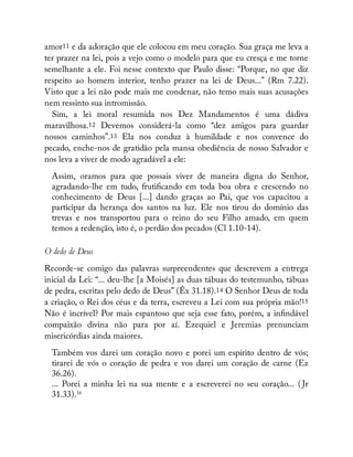 amor11 e da adoração que ele colocou em meu coração. Sua graça me leva a
ter prazer na lei, pois a vejo como o modelo para que eu cresça e me torne
semelhante a ele. Foi nesse contexto que Paulo disse: “Porque, no que diz
respeito ao homem interior, tenho prazer na lei de Deus...” (Rm 7.22).
Visto que a lei não pode mais me condenar, não temo mais suas acusações
nem ressinto sua intromissão.
Sim, a lei moral resumida nos Dez Mandamentos é uma dádiva
maravilhosa.12 Devemos considerá-la como “dez amigos para guardar
nossos caminhos”.13 Ela nos conduz à humildade e nos convence do
pecado, enche-nos de gratidão pela mansa obediência de nosso Salvador e
nos leva a viver de modo agradável a ele:
Assim, oramos para que possais viver de maneira digna do Senhor,
agradando-lhe em tudo, fruti cando em toda boa obra e crescendo no
conhecimento de Deus [...] dando graças ao Pai, que vos capacitou a
participar da herança dos santos na luz. Ele nos tirou do domínio das
trevas e nos transportou para o reino do seu Filho amado, em quem
temos a redenção, isto é, o perdão dos pecados (Cl 1.10-14).
O dedo de Deus
Recorde-se comigo das palavras surpreendentes que descrevem a entrega
inicial da Lei: “... deu-lhe [a Moisés] as duas tábuas do testemunho, tábuas
de pedra, escritas pelo dedo de Deus” (Êx 31.18).14 O Senhor Deus de toda
a criação, o Rei dos céus e da terra, escreveu a Lei com sua própria mão!15
Não é incrível? Por mais espantoso que seja esse fato, porém, a in ndável
compaixão divina não para por aí. Ezequiel e Jeremias prenunciam
misericórdias ainda maiores.
Também vos darei um coração novo e porei um espírito dentro de vós;
tirarei de vós o coração de pedra e vos darei um coração de carne (Ez
36.26).
... Porei a minha lei na sua mente e a escreverei no seu coração... ( Jr
31.33).16
 