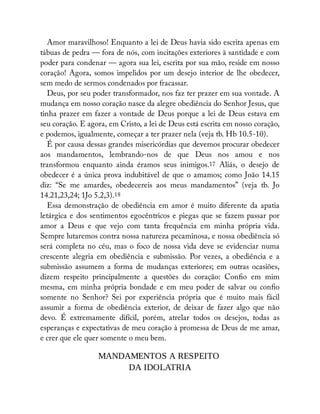 Amor maravilhoso! Enquanto a lei de Deus havia sido escrita apenas em
tábuas de pedra — fora de nós, com incitações exteriores à santidade e com
poder para condenar — agora sua lei, escrita por sua mão, reside em nosso
coração! Agora, somos impelidos por um desejo interior de lhe obedecer,
sem medo de sermos condenados por fracassar.
Deus, por seu poder transformador, nos faz ter prazer em sua vontade. A
mudança em nosso coração nasce da alegre obediência do Senhor Jesus, que
tinha prazer em fazer a vontade de Deus porque a lei de Deus estava em
seu coração. E agora, em Cristo, a lei de Deus está escrita em nosso coração,
e podemos, igualmente, começar a ter prazer nela (veja tb. Hb 10.5-10).
É por causa dessas grandes misericórdias que devemos procurar obedecer
aos mandamentos, lembrando-nos de que Deus nos amou e nos
transformou enquanto ainda éramos seus inimigos.17 Aliás, o desejo de
obedecer é a única prova indubitável de que o amamos; como João 14.15
diz: “Se me amardes, obedecereis aos meus mandamentos” (veja tb. Jo
14.21,23,24; 1Jo 5.2,3).18
Essa demonstração de obediência em amor é muito diferente da apatia
letárgica e dos sentimentos egocêntricos e piegas que se fazem passar por
amor a Deus e que vejo com tanta frequência em minha própria vida.
Sempre lutaremos contra nossa natureza pecaminosa, e nossa obediência só
será completa no céu, mas o foco de nossa vida deve se evidenciar numa
crescente alegria em obediência e submissão. Por vezes, a obediência e a
submissão assumem a forma de mudanças exteriores; em outras ocasiões,
dizem respeito principalmente a questões do coração: Con o em mim
mesma, em minha própria bondade e em meu poder de salvar ou con o
somente no Senhor? Sei por experiência própria que é muito mais fácil
assumir a forma de obediência exterior, de deixar de fazer algo que não
devo. É extremamente difícil, porém, atrelar todos os desejos, todas as
esperanças e expectativas de meu coração à promessa de Deus de me amar,
e crer que ele quer somente o meu bem.
MANDAMENTOS A RESPEITO
DA IDOLATRIA
 