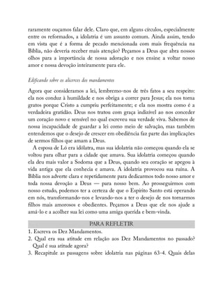 raramente ouçamos falar dele. Claro que, em alguns círculos, especialmente
entre os reformados, a idolatria é um assunto comum. Ainda assim, tendo
em vista que é a forma de pecado mencionada com mais frequência na
Bíblia, não deveria receber mais atenção? Peçamos a Deus que abra nossos
olhos para a importância de nossa adoração e nos ensine a voltar nosso
amor e nossa devoção inteiramente para ele.
Edificando sobre os alicerces dos mandamentos
Agora que consideramos a lei, lembremo-nos de três fatos a seu respeito:
ela nos conduz à humildade e nos obriga a correr para Jesus; ela nos torna
gratos porque Cristo a cumpriu perfeitamente; e ela nos mostra como é a
verdadeira gratidão. Deus nos tratou com graça indizível ao nos conceder
um coração novo e sensível no qual escreveu sua verdade viva. Sabemos de
nossa incapacidade de guardar a lei como meio de salvação, mas também
entendemos que o desejo de crescer em obediência faz parte das implicações
de sermos lhos que amam a Deus.
A esposa de Ló era idólatra, mas sua idolatria não começou quando ela se
voltou para olhar para a cidade que amava. Sua idolatria começou quando
ela deu mais valor a Sodoma que a Deus, quando seu coração se apegou à
vida antiga que ela conhecia e amava. A idolatria provocou sua ruína. A
Bíblia nos adverte clara e repetidamente para dedicarmos todo nosso amor e
toda nossa devoção a Deus — para nosso bem. Ao prosseguirmos com
nosso estudo, podemos ter a certeza de que o Espírito Santo está operando
em nós, transformando-nos e levando-nos a ter o desejo de nos tornarmos
lhos mais amorosos e obedientes. Peçamos a Deus que ele nos ajude a
amá-lo e a acolher sua lei como uma amiga querida e bem-vinda.
PARA REFLETIR
1. Escreva os Dez Mandamentos.
2. Qual era sua atitude em relação aos Dez Mandamentos no passado?
Qual é sua atitude agora?
3. Recapitule as passagens sobre idolatria nas páginas 63-4. Quais delas
 