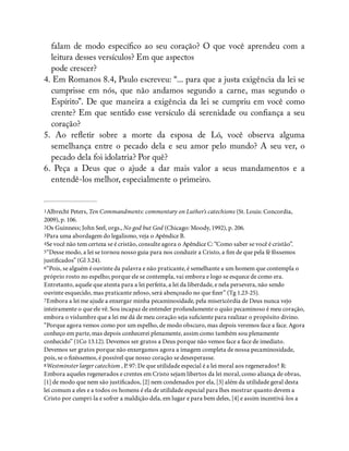 falam de modo especí co ao seu coração? O que você aprendeu com a
leitura desses versículos? Em que aspectos
pode crescer?
4. Em Romanos 8.4, Paulo escreveu: “... para que a justa exigência da lei se
cumprisse em nós, que não andamos segundo a carne, mas segundo o
Espírito”. De que maneira a exigência da lei se cumpriu em você como
crente? Em que sentido esse versículo dá serenidade ou con ança a seu
coração?
5. Ao re etir sobre a morte da esposa de Ló, você observa alguma
semelhança entre o pecado dela e seu amor pelo mundo? A seu ver, o
pecado dela foi idolatria? Por quê?
6. Peça a Deus que o ajude a dar mais valor a seus mandamentos e a
entendê-los melhor, especialmente o primeiro.
1Albrecht Peters, Ten Commandments: commentary on Luther’s catechisms (St. Louis: Concordia,
2009), p. 106.
2Os Guinness; John Seel, orgs., No god but God (Chicago: Moody, 1992), p. 206.
3Para uma abordagem do legalismo, veja o Apêndice B.
4Se você não tem certeza se é cristão, consulte agora o Apêndice C: “Como saber se você é cristão”.
5“Desse modo, a lei se tornou nosso guia para nos conduzir a Cristo, a m de que pela fé fôssemos
justi cados” (Gl 3.24).
6“Pois, se alguém é ouvinte da palavra e não praticante, é semelhante a um homem que contempla o
próprio rosto no espelho; porque ele se contempla, vai embora e logo se esquece de como era.
Entretanto, aquele que atenta para a lei perfeita, a lei da liberdade, e nela persevera, não sendo
ouvinte esquecido, mas praticante zeloso, será abençoado no que zer” (Tg 1.23-25).
7Embora a lei me ajude a enxergar minha pecaminosidade, pela misericórdia de Deus nunca vejo
inteiramente o que ele vê. Sou incapaz de entender profundamente o quão pecaminoso é meu coração,
embora o vislumbre que a lei me dá de meu coração seja su ciente para realizar o propósito divino.
“Porque agora vemos como por um espelho, de modo obscuro, mas depois veremos face a face. Agora
conheço em parte, mas depois conhecerei plenamente, assim como também sou plenamente
conhecido” (1Co 13.12). Devemos ser gratos a Deus porque não vemos face a face de imediato.
Devemos ser gratos porque não enxergamos agora a imagem completa de nossa pecaminosidade,
pois, se o zéssemos, é possível que nosso coração se desesperasse.
8Westminster larger catechism , P. 97: De que utilidade especial é a lei moral aos regenerados? R:
Embora aqueles regenerados e crentes em Cristo sejam libertos da lei moral, como aliança de obras,
[1] de modo que nem são justi cados, [2] nem condenados por ela, [3] além da utilidade geral desta
lei comum a eles e a todos os homens é ela de utilidade especial para lhes mostrar quanto devem a
Cristo por cumpri-la e sofrer a maldição dela, em lugar e para bem deles, [4] e assim incentivá-los a
 