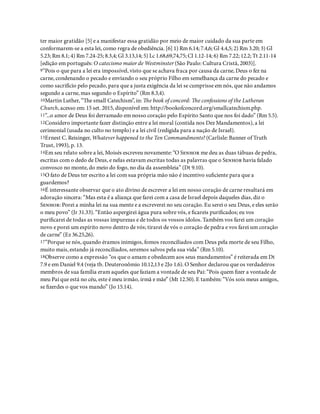 ter maior gratidão [5] e a manifestar essa gratidão por meio de maior cuidado da sua parte em
conformarem-se a esta lei, como regra de obediência. [6] 1) Rm 6.14; 7.4,6; Gl 4.4,5; 2) Rm 3.20; 3) Gl
5.23; Rm 8.1; 4) Rm 7.24-25; 8.3,4; Gl 3.13,14; 5) Lc 1.68,69,74,75; Cl 1.12-14; 6) Rm 7.22; 12.2; Tt 2.11-14
[edição em português: O catecismo maior de Westminster (São Paulo: Cultura Cristã, 2003)].
9“Pois o que para a lei era impossível, visto que se achava fraca por causa da carne, Deus o fez na
carne, condenando o pecado e enviando o seu próprio Filho em semelhança da carne do pecado e
como sacrifício pelo pecado, para que a justa exigência da lei se cumprisse em nós, que não andamos
segundo a carne, mas segundo o Espírito” (Rm 8.3,4).
10Martin Luther, “e small Catechism”, in: e book of concord: e confessions of the Lutheran
Church, acesso em: 15 set. 2015, disponível em: http://bookofconcord.org/smallcatechism.php.
11“...o amor de Deus foi derramado em nosso coração pelo Espírito Santo que nos foi dado” (Rm 5.5).
12Considero importante fazer distinção entre a lei moral (contida nos Dez Mandamentos), a lei
cerimonial (usada no culto no templo) e a lei civil (redigida para a nação de Israel).
13Ernest C. Reisinger, Whatever happened to the Ten Commandments? (Carlisle: Banner of Truth
Trust, 1993), p. 13.
14Em seu relato sobre a lei, Moisés escreveu novamente: “O S me deu as duas tábuas de pedra,
escritas com o dedo de Deus, e nelas estavam escritas todas as palavras que o S havia falado
convosco no monte, do meio do fogo, no dia da assembleia” (Dt 9.10).
15O fato de Deus ter escrito a lei com sua própria mão não é incentivo su ciente para que a
guardemos?
16É interessante observar que o ato divino de escrever a lei em nosso coração de carne resultará em
adoração sincera: “Mas esta é a aliança que farei com a casa de Israel depois daqueles dias, diz o
S: Porei a minha lei na sua mente e a escreverei no seu coração. Eu serei o seu Deus, e eles serão
o meu povo” (Jr 31.33). “Então aspergirei água pura sobre vós, e careis puri cados; eu vos
puri carei de todas as vossas impurezas e de todos os vossos ídolos. Também vos farei um coração
novo e porei um espírito novo dentro de vós; tirarei de vós o coração de pedra e vos farei um coração
de carne” (Ez 36.25,26).
17“Porque se nós, quando éramos inimigos, fomos reconciliados com Deus pela morte de seu Filho,
muito mais, estando já reconciliados, seremos salvos pela sua vida” (Rm 5.10).
18Observe como a expressão “os que o amam e obedecem aos seus mandamentos” é reiterada em Dt
7.9 e em Daniel 9.4 (veja tb. Deuteronômio 10.12,13 e 2Jo 1.6). O Senhor declarou que os verdadeiros
membros de sua família eram aqueles que faziam a vontade de seu Pai: “Pois quem zer a vontade de
meu Pai que está no céu, este é meu irmão, irmã e mãe” (Mt 12.50). E também: “Vós sois meus amigos,
se zerdes o que vos mando” (Jo 15.14).
 