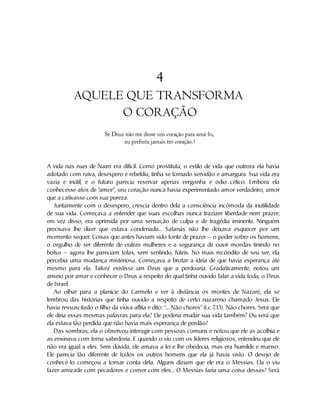 4
AQUELE QUE TRANSFORMA
O CORAÇÃO
Se Deus não me desse um coração para amá-lo,
eu preferia jamais ter coração.1
A vida nas ruas de Naim era difícil. Como prostituta, o estilo de vida que outrora ela havia
adotado com raiva, desespero e rebeldia, tinha se tornado servidão e amargura. Sua vida era
vazia e inútil, e o futuro parecia reservar apenas vergonha e ódio cético. Embora ela
conhecesse atos de “amor”, seu coração nunca havia experimentado amor verdadeiro, amor
que a cativasse com sua pureza.
Juntamente com o desespero, crescia dentro dela a consciência incômoda da inutilidade
de sua vida. Começava a entender que suas escolhas nunca traziam liberdade nem prazer;
em vez disso, era oprimida por uma sensação de culpa e de tragédia iminente. Ninguém
precisava lhe dizer que estava condenada... Satanás não lhe deixava esquecer por um
momento sequer. Coisas que antes haviam sido fonte de prazer — o poder sobre os homens,
o orgulho de ser diferente de outras mulheres e a segurança de ouvir moedas tinindo no
bolso — agora lhe pareciam tolas, sem sentindo, fúteis. No mais recôndito de seu ser, ela
percebia uma mudança misteriosa. Começava a brotar a ideia de que havia esperança até
mesmo para ela. Talvez existisse um Deus que a perdoaria. Gradativamente, notou um
anseio por amar e conhecer o Deus a respeito do qual tinha ouvido falar a vida toda, o Deus
de Israel.
Ao olhar para a planície do Carmelo e ver à distância os montes de Nazaré, ela se
lembrou das histórias que tinha ouvido a respeito de certo nazareno chamado Jesus. Ele
havia ressuscitado o filho da viúva aflita e dito: “... Não chores” (Lc 7
.13). Não chores. Será que
ele diria essas mesmas palavras para ela? Ele poderia mudar sua vida também? Ou será que
ela estava tão perdida que não havia mais esperança de perdão?
Das sombras, ela o observou interagir com pessoas comuns e notou que ele as acolhia e
as ensinava com terna sabedoria. E quando o viu com os líderes religiosos, entendeu que ele
não era igual a eles. Sem dúvida, ele amava a lei e lhe obedecia, mas era humilde e manso.
Ele parecia tão diferente de todos os outros homens que ela já havia visto. O desejo de
conhecê-lo começou a tomar conta dela. Alguns diziam que ele era o Messias. Ela o viu
fazer amizade com pecadores e comer com eles... O Messias faria uma coisa dessas? Será
 