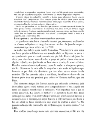 que ela havia se enganado a respeito de Deus a vida toda? Ele parecia amar os rejeitados.
Mas será que a acolheria? O que diria a uma mulher tão envolta em pecado e vergonha?
O desejo intenso de conhecê-lo e amá-lo se tornou quase obsessivo. “Como vou me
aproximar dele?”, perguntou-se. “Que presente posso lhe oferecer para provar minha
sinceridade?” Pareceu-lhe errado ir de mãos vazias, então pegou o que tinha de mais valioso,
um vaso de alabastro cheio de perfume, e foi procurá-lo.
No dia em que resolveu ir a ele, descobriu que ele estava jantando na casa de Simão. Ela
sabia que esse fariseu a desprezava e a condenava, mas, ainda assim, ela tinha de chegar
perto do nazareno. Precisava encontrar uma forma de expressar o amor que havia crescido
dentro dela por Aquele que tinha dito: “Não chores”. O desespero venceu o medo e a
vergonha, e ela se aproximou dele.
Lucas apresenta um relato comovente desse encontro:
... e, pondo-se atrás dele e chorando aos seus pés, começou a molhar-lhe
os pés com as lágrimas e enxugá-los com os cabelos; e beijava-lhe os pés e
derramava o perfume sobre eles (Lc 7.38).
A mulher que talvez tenha ouvido Jesus dizer “Não chores” a uma viúva
que havia perdido o lho trouxe um coração cheio de lágrimas de amor e
arrependimento para serem derramadas aos pés dele. Em vez de Jesus lhe
dizer para não chorar, concedeu-lhe a graça de poder chorar não como
alguém culpado, mas justi cado, de lamentar o pecado, de amar a Cristo.
Deu-lhe um coração terno, de carne, capaz de receber e abraçar sua pessoa,
sua lei. Libertou-a de uma vida de vergonha e, em meio às lágrimas que
lavaram os pés dele, ela descobriu que sua alma estava sendo lavada
também. Ele lhe permitiu beijar a santidade, humilhar-se diante de um
homem puro, usar seu perfume para adorar o Homem perfeito, que era
Deus.
Não obstante a reação dos fariseus, aquela que tinha sido tão tomada pela
imoralidade agora estava tomada pelo arrependimento e pela alegria em
razão dos pecados reconhecidos e perdoados. Não importava mais o que os
outros pensavam. Ela amava o Senhor e se humilhou diante dele. Jesus
sabia que suas ações eram motivadas por amor, um amor capaz de ignorar a
desaprovação e o desprezo, um amor disposto a entregar tudo o que tinha a
m de adorá-lo. Jesus reconheceu esse amor da mulher e disse: “... Os
pecados dela, que são muitos, lhe são perdoados, pois ela amou muito...” (Lc
7.47).
Essa mulher imoral, cujo nome não sabemos, encontrou perdão aos pés
 