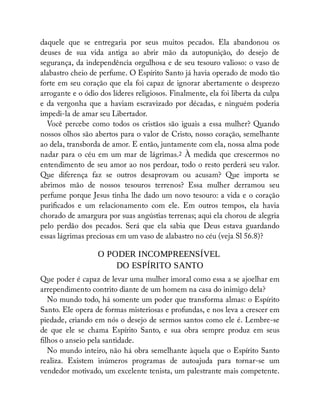 daquele que se entregaria por seus muitos pecados. Ela abandonou os
deuses de sua vida antiga ao abrir mão da autopunição, do desejo de
segurança, da independência orgulhosa e de seu tesouro valioso: o vaso de
alabastro cheio de perfume. O Espírito Santo já havia operado de modo tão
forte em seu coração que ela foi capaz de ignorar abertamente o desprezo
arrogante e o ódio dos líderes religiosos. Finalmente, ela foi liberta da culpa
e da vergonha que a haviam escravizado por décadas, e ninguém poderia
impedi-la de amar seu Libertador.
Você percebe como todos os cristãos são iguais a essa mulher? Quando
nossos olhos são abertos para o valor de Cristo, nosso coração, semelhante
ao dela, transborda de amor. E então, juntamente com ela, nossa alma pode
nadar para o céu em um mar de lágrimas.2 À medida que crescermos no
entendimento de seu amor ao nos perdoar, todo o resto perderá seu valor.
Que diferença faz se outros desaprovam ou acusam? Que importa se
abrimos mão de nossos tesouros terrenos? Essa mulher derramou seu
perfume porque Jesus tinha lhe dado um novo tesouro: a vida e o coração
puri cados e um relacionamento com ele. Em outros tempos, ela havia
chorado de amargura por suas angústias terrenas; aqui ela chorou de alegria
pelo perdão dos pecados. Será que ela sabia que Deus estava guardando
essas lágrimas preciosas em um vaso de alabastro no céu (veja Sl 56.8)?
O PODER INCOMPREENSÍVEL
DO ESPÍRITO SANTO
Que poder é capaz de levar uma mulher imoral como essa a se ajoelhar em
arrependimento contrito diante de um homem na casa do inimigo dela?
No mundo todo, há somente um poder que transforma almas: o Espírito
Santo. Ele opera de formas misteriosas e profundas, e nos leva a crescer em
piedade, criando em nós o desejo de sermos santos como ele é. Lembre-se
de que ele se chama Espírito Santo, e sua obra sempre produz em seus
lhos o anseio pela santidade.
No mundo inteiro, não há obra semelhante àquela que o Espírito Santo
realiza. Existem inúmeros programas de autoajuda para tornar-se um
vendedor motivado, um excelente tenista, um palestrante mais competente.
 