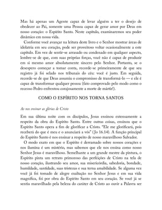 Mas há apenas um Agente capaz de levar alguém a ter o desejo de
obedecer ao Pai, somente uma Pessoa capaz de gerar amor por Deus em
nosso coração: o Espírito Santo. Neste capítulo, examinaremos seu poder
dinâmico em nossa vida.
Conforme você avançar na leitura deste livro e o Senhor mostrar áreas de
idolatria em seu coração, pode ser proveitoso voltar ocasionalmente a este
capítulo. Em vez de sentir-se arrasado ou condenado em qualquer aspecto,
lembre-se de que, com suas próprias forças, você não é capaz de produzir
em si mesmo amor absolutamente sincero pelo Senhor. Portanto, se o
desespero começar a tomar conta, recorde-se primeiramente de que seu
registro já foi selado nos tribunais do céu: você é justo. Em seguida,
recorde-se de que Deus assumiu o compromisso de transformá-lo — e ele é
capaz de transformar qualquer pessoa (fato comprovado pelo modo como o
receoso Pedro enfrentou corajosamente a morte de mártir!).
COMO O ESPÍRITO NOS TORNA SANTOS
Ao nos ensinar as glórias de Cristo
Em sua última noite com os discípulos, Jesus ensinou extensamente a
respeito da obra do Espírito Santo. Entre outras coisas, ensinou que o
Espírito Santo opera a m de glori car a Cristo. “Ele me glori cará, pois
receberá do que é meu e o anunciará a vós” ( Jo 16.14). A função principal
do Espírito Santo é nos ensinar a respeito de nosso maravilhoso Salvador.
O modo exato em que o Espírito é derramado sobre nossos corações e
nos ilumina é um mistério, mas sabemos que ele nos ensina como nosso
Senhor Jesus é maravilhoso. Semelhante a um grande mestre da pintura, o
Espírito pinta um retrato primoroso das perfeições de Cristo na tela de
nosso coração, ilustrando seu amor, sua misericórdia, sabedoria, bondade,
humildade, santidade, suas tristezas e sua terna amabilidade. Se alguma vez
você já foi tomado de alegre exaltação no Senhor Jesus e em sua vida
magní ca, foi por obra do Espírito Santo em seu coração. Se você já se
sentiu maravilhado pela beleza do caráter de Cristo ao ouvir a Palavra ser
 
