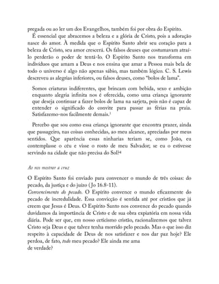 pregada ou ao ler um dos Evangelhos, também foi por obra do Espírito.
É essencial que abracemos a beleza e a glória de Cristo, pois a adoração
nasce do amor. À medida que o Espírito Santo abrir seu coração para a
beleza de Cristo, seu amor crescerá. Os falsos deuses que costumavam atraí-
lo perderão o poder de tentá-lo. O Espírito Santo nos transforma em
indivíduos que amam a Deus e nos ensina que amar a Pessoa mais bela de
todo o universo é algo não apenas sábio, mas também lógico. C. S. Lewis
descreveu as alegrias inferiores, ou falsos deuses, como “bolos de lama”.
Somos criaturas indiferentes, que brincam com bebida, sexo e ambição
enquanto alegria in nita nos é oferecida, como uma criança ignorante
que deseja continuar a fazer bolos de lama na sarjeta, pois não é capaz de
entender o signi cado do convite para passar as férias na praia.
Satisfazemo-nos facilmente demais.3
Percebo que sou como essa criança ignorante que encontra prazer, ainda
que passageiro, nas coisas conhecidas, ao meu alcance, apreciadas por meus
sentidos. Que aparência essas ninharias teriam se, como João, eu
contemplasse o céu e visse o rosto de meu Salvador; se eu o estivesse
servindo na cidade que não precisa do Sol?4
Ao nos mostrar a cruz
O Espírito Santo foi enviado para convencer o mundo de três coisas: do
pecado, da justiça e do juízo ( Jo 16.8-11).
Convencimento do pecado. O Espírito convence o mundo e cazmente do
pecado de incredulidade. Essa convicção é sentida até por cristãos que já
creem que Jesus é Deus. O Espírito Santo nos convence do pecado quando
duvidamos da importância de Cristo e de sua obra expiatória em nossa vida
diária. Pode ser que, em nosso ceticismo cristão, racionalizemos que talvez
Cristo seja Deus e que talvez tenha morrido pelo pecado. Mas o que isso diz
respeito à capacidade de Deus de nos satisfazer e nos dar paz hoje? Ele
perdoa, de fato, todo meu pecado? Ele ainda me ama
de verdade?
 