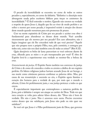 O pecado da incredulidade se encontra no cerne de todos os outros
pecados e, especialmente, no cerne da idolatria. “Idolatria é a descrição mais
abrangente usada pelos escritores bíblicos para traçar os contornos da
incredulidade.”5 É fácil entender o motivo. Quando não cremos na verdade
a respeito de quem Jesus é, daquilo que fez ao viver de modo perfeito e ao
sofrer e morrer por nosso pecado, é impossível resistir à atração dos deuses
deste mundo quando sussurram para nós promessas de prazer.
Crer na morte expiatória de Cristo por seu pecado e aceitar essa obra é
fundamental para abandonar os deuses deste mundo. Você acredita
sinceramente que ele morreu por seu pecado? Em caso a rmativo, não é
lógico imaginar que ele lhe concederá tudo de que você precisa? “Aquele
que não poupou nem o próprio Filho, mas, pelo contrário, o entregou por
todos nós, como não nos dará também com ele todas as coisas?” (Rm 8.32).
Quão desejáveis os bolos de lama pareceriam se você estivesse diante da
cruz, olhando para as mãos e os pés transpassados por você? É obra do
Espírito levá-lo a experimentar essa verdade ao mostrar-lhe a beleza da
cruz.
Convencimento da justiça. O Espírito Santo também nos convence da justiça
de Cristo e de como ele concedeu a todos os crentes a dádiva de seu registro
perfeito. Os líderes religiosos judeus haviam acusado Jesus de ser herege, e
sua morte como criminoso pareceu con rmar as palavras deles. Mas, por
causa de sua ressurreição e ascensão ao céu, o Espírito agora ilumina o
coração dos homens para a verdade de que, por mais que o mundo o
afronte, Cristo foi perfeitamente justo, e sua justiça pertence a todos os que
creem.
É especialmente importante que contemplemos a natureza perfeita de
Jesus, pois a idolatria é sempre um ataque ao caráter de Deus. Toda vez que
meu coração se volta para adorar falsos deuses, diz: “Deus não é bom de
verdade. Ele não é justo. Não é amoroso nem santo. Preciso encontrar
outros deuses que me satisfaçam, pois Jesus não pode ou não quer me
satisfazer”.
Se você crê que Jesus é o Filho perfeitamente justo de Deus, que governa
 