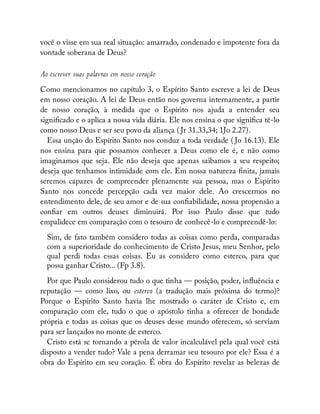 você o visse em sua real situação: amarrado, condenado e impotente fora da
vontade soberana de Deus?
Ao escrever suas palavras em nosso coração
Como mencionamos no capítulo 3, o Espírito Santo escreve a lei de Deus
em nosso coração. A lei de Deus então nos governa internamente, a partir
de nosso coração, à medida que o Espírito nos ajuda a entender seu
signi cado e o aplica a nossa vida diária. Ele nos ensina o que signi ca tê-lo
como nosso Deus e ser seu povo da aliança ( Jr 31.33,34; 1Jo 2.27).
Essa unção do Espírito Santo nos conduz a toda verdade ( Jo 16.13). Ele
nos ensina para que possamos conhecer a Deus como ele é, e não como
imaginamos que seja. Ele não deseja que apenas saibamos a seu respeito;
deseja que tenhamos intimidade com ele. Em nossa natureza nita, jamais
seremos capazes de compreender plenamente sua pessoa, mas o Espírito
Santo nos concede percepção cada vez maior dele. Ao crescermos no
entendimento dele, de seu amor e de sua con abilidade, nossa propensão a
con ar em outros deuses diminuirá. Por isso Paulo disse que tudo
empalidece em comparação com o tesouro de conhecê-lo e compreendê-lo:
Sim, de fato também considero todas as coisas como perda, comparadas
com a superioridade do conhecimento de Cristo Jesus, meu Senhor, pelo
qual perdi todas essas coisas. Eu as considero como esterco, para que
possa ganhar Cristo... (Fp 3.8).
Por que Paulo considerou tudo o que tinha — posição, poder, in uência e
reputação — como lixo, ou esterco (a tradução mais próxima do termo)?
Porque o Espírito Santo havia lhe mostrado o caráter de Cristo e, em
comparação com ele, tudo o que o apóstolo tinha a oferecer de bondade
própria e todas as coisas que os deuses desse mundo oferecem, só serviam
para ser lançados no monte de esterco.
Cristo está se tornando a pérola de valor incalculável pela qual você está
disposto a vender tudo? Vale a pena derramar seu tesouro por ele? Essa é a
obra do Espírito em seu coração. É obra do Espírito revelar as belezas de
 