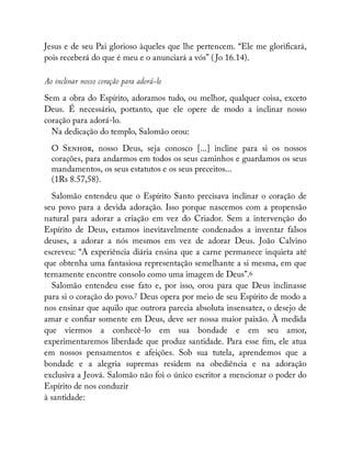 Jesus e de seu Pai glorioso àqueles que lhe pertencem. “Ele me glori cará,
pois receberá do que é meu e o anunciará a vós” ( Jo 16.14).
Ao inclinar nosso coração para adorá-lo
Sem a obra do Espírito, adoramos tudo, ou melhor, qualquer coisa, exceto
Deus. É necessário, portanto, que ele opere de modo a inclinar nosso
coração para adorá-lo.
Na dedicação do templo, Salomão orou:
O S , nosso Deus, seja conosco [...] incline para si os nossos
corações, para andarmos em todos os seus caminhos e guardamos os seus
mandamentos, os seus estatutos e os seus preceitos...
(1Rs 8.57,58).
Salomão entendeu que o Espírito Santo precisava inclinar o coração de
seu povo para a devida adoração. Isso porque nascemos com a propensão
natural para adorar a criação em vez do Criador. Sem a intervenção do
Espírito de Deus, estamos inevitavelmente condenados a inventar falsos
deuses, a adorar a nós mesmos em vez de adorar Deus. João Calvino
escreveu: “A experiência diária ensina que a carne permanece inquieta até
que obtenha uma fantasiosa representação semelhante a si mesma, em que
ternamente encontre consolo como uma imagem de Deus”.6
Salomão entendeu esse fato e, por isso, orou para que Deus inclinasse
para si o coração do povo.7 Deus opera por meio de seu Espírito de modo a
nos ensinar que aquilo que outrora parecia absoluta insensatez, o desejo de
amar e con ar somente em Deus, deve ser nossa maior paixão. À medida
que viermos a conhecê-lo em sua bondade e em seu amor,
experimentaremos liberdade que produz santidade. Para esse m, ele atua
em nossos pensamentos e afeições. Sob sua tutela, aprendemos que a
bondade e a alegria supremas residem na obediência e na adoração
exclusiva a Jeová. Salomão não foi o único escritor a mencionar o poder do
Espírito de nos conduzir
à santidade:
 