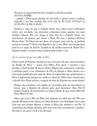 Teu povo se apresentará de livre vontade no dia de teu poder
(Sl 110.3, NASB).
... porque é Deus quem produz em vós tanto o querer como o realizar,
segundo a sua boa vontade (Fp 2.13; veja tb. Sl 51.10; 119.36,37; Jr
32.39; 2Ts 3.5; Hb 13.20,21).
Embora a ideia de que o Espírito Santo atua sobre nossas inclinações
talvez seja novidade, não desanime; trataremos dessa questão em mais
detalhes adiante. Por ora, alegre-se pelo fato de o Espírito Santo nos
transformar em pessoas que amam a Deus. Por isso, o puritano Richard
Baxter disse: “Se Deus não me desse um coração para amá-lo, eu preferia
jamais ter coração”.8 Deus está disposto a dar a seus lhos um coração para
amá-lo e é capaz de fazê-lo. Lembra-se da mulher imoral de Naim? Se o
Espírito mudou o coração dela, também pode mudar o seu.
Ao nos convencer de que somos filhos de Deus
Outra tarefa do Espírito consiste em nos convencer de que somos membros
da família de Deus — somos seus lhos. Para quem é sensível a seus
pecados, é fácil duvidar de nossa adoção. Depois que começamos a duvidar,
o próximo passo é nos afastarmos do Pai em direção a falsos deuses ou à
incessante justi cação por meio de obras. Compreender que pertencemos a
Deus é importante porque nos motiva a adorá-lo. Volta nosso coração para
o devido foco. Paulo escreve a respeito da obra do Espírito em nossa adoção:
Porque não recebestes um espírito de escravidão para vos reconduzir ao
temor, mas o Espírito de adoção, pelo qual clamamos: Aba, Pai! O
próprio Espírito dá testemunho ao nosso espírito de que somos lhos de
Deus (Rm 8.15,16).
Saber que você é lho de Deus não desperta seu afeto por ele? Há uma
grande diferença entre adorar um Deus distante, uma divindade com a qual
você não tem relação alguma, e adorar o Deus que também é seu Pai. A
consciência da relação próxima dele com você deve incentivá-lo a dedicar-
lhe todo o seu amor e toda a sua devoção.
 
