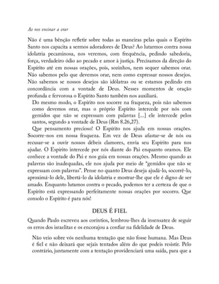 Ao nos ensinar a orar
Não é uma bênção re etir sobre todas as maneiras pelas quais o Espírito
Santo nos capacita a sermos adoradores de Deus? Ao lutarmos contra nossa
idolatria pecaminosa, nos veremos, com frequência, pedindo sabedoria,
força, verdadeiro ódio ao pecado e amor à justiça. Precisamos da direção do
Espírito até em nossas orações, pois, sozinhos, nem sequer sabemos orar.
Não sabemos pelo que devemos orar, nem como expressar nossos desejos.
Não sabemos se nossos desejos são idólatras ou se estamos pedindo em
concordância com a vontade de Deus. Nesses momentos de oração
profunda e fervorosa o Espírito Santo também nos auxiliará.
Do mesmo modo, o Espírito nos socorre na fraqueza, pois não sabemos
como devemos orar, mas o próprio Espírito intercede por nós com
gemidos que não se expressam com palavras [...] ele intercede pelos
santos, segundo a vontade de Deus (Rm 8.26,27).
Que pensamento precioso! O Espírito nos ajuda em nossas orações.
Socorre-nos em nossa fraqueza. Em vez de Deus afastar-se de nós ou
recusar-se a ouvir nossos débeis clamores, envia seu Espírito para nos
ajudar. O Espírito intercede por nós diante do Pai enquanto oramos. Ele
conhece a vontade do Pai e nos guia em nossas orações. Mesmo quando as
palavras são inadequadas, ele nos ajuda por meio de “gemidos que não se
expressam com palavras”. Pense no quanto Deus deseja ajudá-lo, socorrê-lo,
aproximá-lo dele, libertá-lo da idolatria e mostrar-lhe que ele é digno de ser
amado. Enquanto lutamos contra o pecado, podemos ter a certeza de que o
Espírito está expressando perfeitamente nossas orações por socorro. Que
consolo o Espírito é para nós!
DEUS É FIEL
Quando Paulo escreveu aos coríntios, lembrou-lhes da insensatez de seguir
os erros dos israelitas e os encorajou a con ar na delidade de Deus.
Não veio sobre vós nenhuma tentação que não fosse humana. Mas Deus
é el e não deixará que sejais tentados além do que podeis resistir. Pelo
contrário, juntamente com a tentação providenciará uma saída, para que a
 
