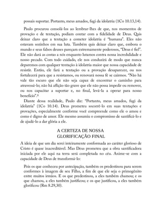 possais suportar. Portanto, meus amados, fugi da idolatria (1Co 10.13,14).
Paulo procurou consolá-los ao lembrar-lhes de que, nos momentos de
provação e de tentação, podiam contar com a delidade de Deus. Quis
deixar claro que a tentação a cometer idolatria é “humana”. Eles não
estavam sozinhos em sua luta. Também quis deixar claro que, embora o
mundo e seus falsos deuses pareçam extremamente poderosos, “Deus é el”.
Ele não dará as costas a nós enquanto lutamos contra nossa incredulidade e
nosso pecado. Com todo cuidado, ele nos conduzirá de modo que nunca
deparemos com qualquer tentação à idolatria maior que nossa capacidade de
resistir. Então, ele fará a tentação ou a provação desaparecer, ou nos
fortalecerá para que a resistamos, ou renovará nossa fé se cairmos. “Não há
vale tão escuro que ele não seja capaz de encontrar o caminho para
atravessá-lo; não há a ição tão grave que ele não possa impedir ou remover,
ou nos capacitar a suportar e, no nal, levá-la a operar para nosso
benefício”.9
Diante dessa realidade, Paulo diz: “Portanto, meus amados, fugi da
idolatria” (1Co 10.14). Deus prometeu socorrê-lo em suas tentações e
provações, especialmente conforme você compreende como ele o amou e
como é digno de amor. Ele mesmo assumiu o compromisso de santi cá-lo e
de ajudá-lo a dar glória a ele.
A CERTEZA DE NOSSA
GLORIFICAÇÃO FINAL
A ideia de que um dia serei inteiramente conformada ao caráter glorioso de
Cristo é quase inacreditável. Mas Deus prometeu que a obra santi cadora
iniciada por ele aqui na terra será completada no céu. Anime-se com a
capacidade de Deus de transformá-lo:
Pois os que conheceu por antecipação, também os predestinou para serem
conformes à imagem de seu Filho, a m de que ele seja o primogênito
entre muitos irmãos. E os que predestinou, a eles também chamou; e os
que chamou, a eles também justi cou; e os que justi cou, a eles também
glori cou (Rm 8.29,30).
 