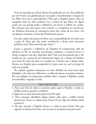 Você foi chamado por Deus? Então foi justi cado por ele. Foi justi cado
por ele? Então será glori cado por seu poder e transformado à imagem de
seu Filho. Isso não é extraordinário? Visto que o Espírito Santo é el em
completar toda sua obra, podemos ter a certeza de que Deus, de algum
modo, por seu grande poder e in uência, nos levará a re etir seu caráter.
Ele começou essa obra agora neste mundo e a completará no mundo por
vir. Podemos descansar na consciência desse fato, certos de seu amor e de
sua direção constantes. Como Joel Nederhood escreve:
Um dia, a glória da pureza de Deus será compartilhada de tal modo com
o povo de Deus que eles serão semelhantes a Jesus, seres humanos
perfeitos, como Deus pretende que sejam.10
Como é preciosa a in uência do Espírito! O compromisso dele de
obedecer ao Pai ao consolar, transformar, esclarecer e ensiná-lo leva-o a
desejar cooperar com ele e depender dele? Você está descobrindo que é tão
amado por ele a ponto de ser inteiramente lógico ter o desejo de retribuir
esse amor? É assim que deve ser. Lembre-se: o Senhor não o deixou órfão.
Enviou seu Espírito para acompanhá-lo e para estar em você ao longo de
toda essa jornada.
No capítulo seguinte trataremos em mais detalhes da nossa busca pela
felicidade e de como isso in uencia a escolha dos deuses aos quais servimos.
Por ora, dedique um tempo para meditar sobre o quanto o Espírito o ajuda
nessa batalha e regozije-se nele.
PARA REFLETIR
1. Faça uma lista de todas as maneiras pelas quais o Espírito o ajuda na
batalha contra o pecado e a idolatria.
2. Quais são as mais relevantes para você? Por quê?
3. Você consegue identi car algum motivo pelo qual a mulher imoral
descrita por Lucas se voltaria para Cristo? Como algo tão drástico pôde
acontecer?
4. De que maneira o Espírito levou-o a voltar-se para Cristo? Em que
aspectos as belezas de Cristo e de sua cruz se tornaram reais para você?
 