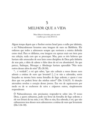 5
MELHOR QUE A VIDA
Meus lábios te louvarão, pois teu amor
é melhor que a vida (Sl 63.3).
Algum tempo depois que o Senhor enviou Israel para o exílio por idolatria,
o rei Nabucodonosor levantou uma imagem de ouro na Babilônia. Ele
ordenou que todos a adorassem sempre que ouvissem a música de nida
como sinal. Para os idólatras, essa imagem era apenas mais um item para
sua coleção, nada com que se preocupar. Mas, para os três hebreus que
haviam sido arrancados de seus lares como disciplina de Deus pela idolatria
de seus pais, a ideia de adorar o falso deus do rei era abominável. Ao que
parece, Sadraque, Mesaque e Abednego haviam aprendido “Não terás
outros deuses além de mim” (Êx 20.30).
“... é verdade”, o rei quis saber, “que não cultuais a meus deuses nem
adorais a estátua de ouro que levantei? [...] se não a adorardes, sereis
lançados na mesma hora numa fornalha de fogo ardente; e quem é esse
deus que vos poderá livrar das minhas mãos?” (Dn 3.14,15). A situação
aterradora revelou o coração desses jovens. Em vez de aquiescerem por
medo ou de se encherem de raiva e culparem outros, simplesmente
responderam:
Ó Nabucodonosor, não precisamos responder-te sobre isto. O nosso
Deus, a quem cultuamos, pode nos livrar da fornalha de fogo ardente; e
ele nos livrará da tua mão, ó rei. Mas se não, ca sabendo, ó rei, que não
cultuaremos teus deuses nem adoraremos a estátua de ouro que levantaste
(Dn 3.16-18).
 