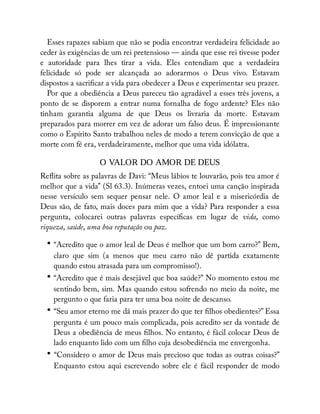 Esses rapazes sabiam que não se podia encontrar verdadeira felicidade ao
ceder às exigências de um rei pretensioso — ainda que esse rei tivesse poder
e autoridade para lhes tirar a vida. Eles entendiam que a verdadeira
felicidade só pode ser alcançada ao adorarmos o Deus vivo. Estavam
dispostos a sacri car a vida para obedecer a Deus e experimentar seu prazer.
Por que a obediência a Deus pareceu tão agradável a esses três jovens, a
ponto de se disporem a entrar numa fornalha de fogo ardente? Eles não
tinham garantia alguma de que Deus os livraria da morte. Estavam
preparados para morrer em vez de adorar um falso deus. É impressionante
como o Espírito Santo trabalhou neles de modo a terem convicção de que a
morte com fé era, verdadeiramente, melhor que uma vida idólatra.
O VALOR DO AMOR DE DEUS
Re ita sobre as palavras de Davi: “Meus lábios te louvarão, pois teu amor é
melhor que a vida” (Sl 63.3). Inúmeras vezes, entoei uma canção inspirada
nesse versículo sem sequer pensar nele. O amor leal e a misericórdia de
Deus são, de fato, mais doces para mim que a vida? Para responder a essa
pergunta, colocarei outras palavras especí cas em lugar de vida, como
riqueza, saúde, uma boa reputação ou paz.
• “Acredito que o amor leal de Deus é melhor que um bom carro?” Bem,
claro que sim (a menos que meu carro não dê partida exatamente
quando estou atrasada para um compromisso!).
• “Acredito que é mais desejável que boa saúde?” No momento estou me
sentindo bem, sim. Mas quando estou sofrendo no meio da noite, me
pergunto o que faria para ter uma boa noite de descanso.
• “Seu amor eterno me dá mais prazer do que ter lhos obedientes?” Essa
pergunta é um pouco mais complicada, pois acredito ser da vontade de
Deus a obediência de meus lhos. No entanto, é fácil colocar Deus de
lado enquanto lido com um lho cuja desobediência me envergonha.
• “Considero o amor de Deus mais precioso que todas as outras coisas?”
Enquanto estou aqui escrevendo sobre ele é fácil responder de modo
 
