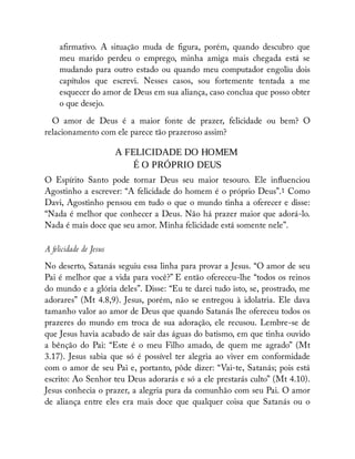 a rmativo. A situação muda de gura, porém, quando descubro que
meu marido perdeu o emprego, minha amiga mais chegada está se
mudando para outro estado ou quando meu computador engoliu dois
capítulos que escrevi. Nesses casos, sou fortemente tentada a me
esquecer do amor de Deus em sua aliança, caso conclua que posso obter
o que desejo.
O amor de Deus é a maior fonte de prazer, felicidade ou bem? O
relacionamento com ele parece tão prazeroso assim?
A FELICIDADE DO HOMEM
É O PRÓPRIO DEUS
O Espírito Santo pode tornar Deus seu maior tesouro. Ele in uenciou
Agostinho a escrever: “A felicidade do homem é o próprio Deus”.1 Como
Davi, Agostinho pensou em tudo o que o mundo tinha a oferecer e disse:
“Nada é melhor que conhecer a Deus. Não há prazer maior que adorá-lo.
Nada é mais doce que seu amor. Minha felicidade está somente nele”.
A felicidade de Jesus
No deserto, Satanás seguiu essa linha para provar a Jesus. “O amor de seu
Pai é melhor que a vida para você?” E então ofereceu-lhe “todos os reinos
do mundo e a glória deles”. Disse: “Eu te darei tudo isto, se, prostrado, me
adorares” (Mt 4.8,9). Jesus, porém, não se entregou à idolatria. Ele dava
tamanho valor ao amor de Deus que quando Satanás lhe ofereceu todos os
prazeres do mundo em troca de sua adoração, ele recusou. Lembre-se de
que Jesus havia acabado de sair das águas do batismo, em que tinha ouvido
a bênção do Pai: “Este é o meu Filho amado, de quem me agrado” (Mt
3.17). Jesus sabia que só é possível ter alegria ao viver em conformidade
com o amor de seu Pai e, portanto, pôde dizer: “Vai-te, Satanás; pois está
escrito: Ao Senhor teu Deus adorarás e só a ele prestarás culto” (Mt 4.10).
Jesus conhecia o prazer, a alegria pura da comunhão com seu Pai. O amor
de aliança entre eles era mais doce que qualquer coisa que Satanás ou o
 