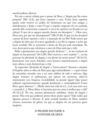mundo pudesse oferecer.
Foi com a mente voltada para o prazer de Deus, a “alegria que lhe estava
proposta” (Hb 12.2), que Jesus suportou a cruz. Como Jesus suportou
aquela noite terrível no jardim do Getsêmani em que seus amigos o
abandonaram e Judas o traiu? O que o impeliu enquanto ele era açoitado,
quando dele escarneciam, enquanto a coroa de espinhos era ncada em sua
cabeça? A que ele se apegou quando clamou em desespero: “... Deus meu,
Deus meu, por que me desamparaste?” (Mt 27.46). O que era tão desejável
a ponto de Jesus suportar a cruz e a separação de seu Pai? Nada menos que
a alegria de saber que ele estava agradando a seu Pai ao regatar a noiva que
havia recebido. Ele se assentaria à destra do Pai por toda eternidade. Na
cruz, Jesus provou que valorizava o amor de Deus mais que a vida.
Pedro experimentou essa alegria quando declarou: “... tu me encherás de
alegria na tua presença” (At 2.28). Davi escreveu a esse respeito: “... na tua
presença há plenitude de alegria; à tua direita há eterno prazer” (Sl 16.11).
Juntamente com nosso Salvador, esses homens experimentaram a alegria
mais valiosa e mais desejável que a vida.
As expressões “plenitude de alegria” e “eterno prazer” chamam a atenção.
O Espírito abriu os olhos de Davi para algo extraordinário — o puro êxtase
da comunhão irrestrita com o ser mais sublime de todo o universo. Que
alegria teríamos se pudéssemos, por apenas um momento, adorá-lo
inteiramente sem fraqueza, incredulidade ou pecado algum! Que prazer
indizível experimentaremos quando nalmente o contemplarmos! Como
Davi, agora dizemos: “... Minha alma tem sede de ti [...] em uma terra seca
e exaurida [...]. Meus lábios te louvarão, pois teu amor é melhor que a vida”
(Sl 63.1,3). No céu, seremos plenamente satisfeitos, cheios de alegria e
prazer. Mas será que podemos provar desse prazer agora? Tudo indica que
algumas pessoas o zeram. E, pela vontade bondosa de Deus, também
teremos momentos de glória, em que as alegrias do céu parecem quase
tangíveis.
O PRAZER EM FAZER A
VONTADE DE DEUS
 