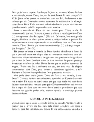 Davi profetizou a respeito dos desejos de Jesus ao escrever: “Gosto de fazer
a tua vontade, ó meu Deus; sim, tua lei está dentro do meu coração” (Sl
40.8). Jesus tinha prazer na comunhão com seu Pai, desfrutava-a e era
cativado por ela. Conhecia a doçura resultante da obediência e da adoração
centrada em Deus. E ele teve uma vida de obediência porque sabia que era
querido e amado pelo Pai a quem ele amava agradar.
Fazer a vontade de Deus era um prazer para Cristo, e ele foi
recompensado por isso. “Amaste a justiça e odiaste o pecado; por isso Deus
[...] te ungiu com óleo de alegria...” (Hb 1.9). O Senhor Jesus teve grande
alegria, felicidade de alma, porque amava a justiça e odiava o pecado. Ele
experimentou o prazer supremo de ver o semblante doce de Deus sorrir
para ele. Disse: “Aquele que me enviou está comigo [...] pois faço sempre o
que lhe agrada” ( Jo 8.29).
Ter prazer em fazer a vontade de Deus signi ca abandonar a ilusão de
que é possível encontrar alegria fora da comunhão obediente com ele.
Precisamos sempre questionar as imaginações que parecem mais agradáveis
que o amor de Deus. Para isso, temos de estar convictos de que sua presença
é o tesouro mais belo de todos. Temos de crer que ele encherá nossa vida de
alegria. “Acaso não há o su ciente no céu, em uma vida de alegrias
intermináveis com Deus, para tornar a obediência agradável a ti?”2
Somente o Espírito Santo pode fazer Deus parecer tão atraente.
Você pode dizer, como Jesus: “Gosto de fazer a tua vontade, ó meu
Deus”?3 Caso sua resposta seja a rmativa, é por obra do Espírito Santo em
seu interior. Em todas as outras áreas em que você ainda luta com falsos
deuses e suas mentiras, suplique para que o Espírito transforme seu coração.
Ele é capaz de fazer com que você deseje servi-lo permitindo que você
descanse no grande poder dele, mesmo quando a mudança parecer
demasiado lenta.
A ESCOLHA INFELIZ DE EVA
Consideremos agora como o pecado entrou no mundo. “Então, vendo a
mulher que a árvore era boa para dela comer, agradável aos olhos e
desejável para dar entendimento, tomou do seu fruto, comeu e deu dele a
 