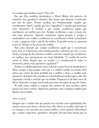 seu marido, que também comeu” (Gn 3.6).
Por que Eva escolheu desobedecer a Deus? Releia três palavras do
versículo: boa, agradável e desejável. São termos que ilustram a motivação
por trás de ações. Nossas escolhas são fundamentadas naquilo que
consideramos “bom”, naquilo que nos é “agradável” e naquilo que temos por
mais “desejável”. A verdade é que sempre escolhemos aquilo que
acreditamos ser melhor para nós. Sempre escolhemos o que, a nosso ver,
será mais prazeroso. Quando cometemos algum pecado, é porque o
confundimos com retidão: escolhemos ser semelhantes a Deus, estendemos
a mão e pegamos tudo o que há de melhor. O pecado nunca se apresenta
como tal. Sempre se faz passar por retidão.
Não estou dizendo que sempre escolhemos aquilo que é moralmente
bom, pois, se o zéssemos, não existiria pecado, e sabemos que não é o caso.
Antes, ao longo do dia, fazemos escolhas com base naquilo que acreditamos
ser melhor, que supostamente nos trará felicidade. “A escolha da mente
nunca se afasta daquilo que, na ocasião [...] considerando-se todos os
elementos, parece mais aprazível e agradável.”4
Embora eu deliberadamente tome a decisão (como Eva) de desobedecer a
Deus, sempre o faço porque creio que é a melhor escolha na ocasião. Eva
achou que comer do fruto proibido era o melhor a fazer, a escolha mais
aprazível e desejável. Ela considerou a desobediência melhor que a vida. Foi
enganada e levada a concluir que era retidão. Esqueceu-se do doce amor de
Deus. O pecado é sempre ocasionado por nossa convicção de que ele é bom.
Se você nunca re etiu a respeito dos motivos de suas escolhas, talvez
pareça um tanto confuso. Apresento, portanto, duas analogias simples para
ilustrar essa verdade.
Entre em forma!
Imagine que o médico diz que preciso me exercitar com regularidade para
manter meus ossos fortes e dormir bem. Ele a rma (e acredito nele) que se
eu começar a me exercitar, me sentirei melhor e mais saudável. Reconheço
que a saúde é algo bom, agradável e desejável. Sei que Deus deseja que eu
 