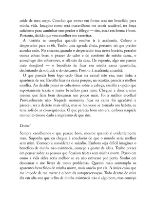 cuide de meu corpo. Concluo que entrar em forma será um benefício para
minha vida. Imagino como será maravilhoso me sentir saudável, ter força
su ciente para caminhar sem perder o fôlego — sim, estar em forma é bom.
Portanto, decido que vou escolher me exercitar.
A história se complica quando resolvo ir à academia. Coloco o
despertador para as 6h. Tenho uma agenda cheia, portanto sei que preciso
acordar cedo. No entanto, quando o despertador toca nesse horário, percebo
outras coisas boas: o prazer do calor e do conforto de minha cama, o
aconchego dos cobertores, o silêncio da casa. De repente, algo me parece
mais desejável — o benefício de car em minha cama quentinha,
desfrutando da solitude e do descanso. Posso ir à academia amanhã.
O que parecia bom logo cedo ( car na cama) não era, mas tinha a
aparência de ser. Escolhi car na cama porque, na ocasião, parecia a melhor
escolha. Ao decidir puxar os cobertores sobre a cabeça, escolhi a opção que
supostamente trazia o maior benefício para mim. Cheguei a dizer a mim
mesma que faria bem descansar um pouco mais. Foi a melhor escolha?
Provavelmente não. Naquele momento, car na cama foi agradável e
pareceu ser a decisão mais sábia, mas se houvesse se tornado um hábito, eu
teria sofrido as consequências. O que parecia bom não era, embora naquele
momento tivesse dado a impressão de que sim.
Desista!
Sempre escolhemos o que parece bom, mesmo quando é evidentemente
mau. Suponha que eu chegue à conclusão de que o mundo seria melhor
sem mim. Começo a considerar o suicídio. Embora seja difícil imaginar o
benefício de minha não existência, começo a gostar da ideia. Tenho prazer
em pensar sobre as pessoas que cariam tristes com minha morte. Penso em
como a vida deles seria melhor se eu não estivesse por perto. Sonho em
descansar e me livrar de meus problemas. Quanto mais contemplo os
aparentes benefícios de minha morte, mais anseio por ela. A única coisa que
me impede de me matar é o bem da autopreservação. Tudo dentro de mim
diz em alta voz que o m de minha existência não é algo bom, mas começo
 
