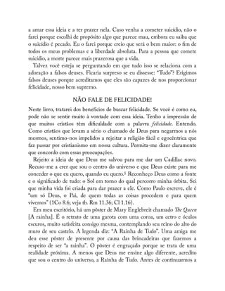 a amar essa ideia e a ter prazer nela. Caso venha a cometer suicídio, não o
farei porque escolhi de propósito algo que parece mau, embora eu saiba que
o suicídio é pecado. Eu o farei porque creio que será o bem maior: o m de
todos os meus problemas e a liberdade absoluta. Para a pessoa que comete
suicídio, a morte parece mais prazerosa que a vida.
Talvez você esteja se perguntando em que tudo isso se relaciona com a
adoração a falsos deuses. Ficaria surpreso se eu dissesse: “Tudo”? Erigimos
falsos deuses porque acreditamos que eles são capazes de nos proporcionar
felicidade, nosso bem supremo.
NÃO FALE DE FELICIDADE!
Neste livro, tratarei dos benefícios de buscar felicidade. Se você é como eu,
pode não se sentir muito à vontade com essa ideia. Tenho a impressão de
que muitos cristãos têm di culdade com a palavra felicidade. Entendo.
Como cristãos que levam a sério o chamado de Deus para negarmos a nós
mesmos, sentimo-nos impelidos a rejeitar a religião fácil e egocêntrica que
faz passar por cristianismo em nossa cultura. Permita-me dizer claramente
que concordo com essas preocupações.
Rejeito a ideia de que Deus me salvou para me dar um Cadillac novo.
Recuso-me a crer que sou o centro do universo e que Deus existe para me
conceder o que eu quero, quando eu quero.5 Reconheço Deus como a fonte
e o signi cado de tudo: o Sol em torno do qual percorro minha órbita. Sei
que minha vida foi criada para dar prazer a ele. Como Paulo escreve, ele é
“um só Deus, o Pai, de quem todas as coisas procedem e para quem
vivemos” (1Co 8.6; veja tb. Rm 11.36; Cl 1.16).
Em meu escritório, há um pôster de Mary Englebreit chamado e Queen
[A rainha]. É o retrato de uma garota com uma coroa, um cetro e óculos
escuros, muito satisfeita consigo mesma, contemplando seu reino do alto do
muro de seu castelo. A legenda diz: “A Rainha de Tudo”. Uma amiga me
deu esse pôster de presente por causa das brincadeiras que fazemos a
respeito de ser “a rainha”. O pôster é engraçado porque se trata de uma
realidade próxima. A menos que Deus me ensine algo diferente, acredito
que sou o centro do universo, a Rainha de Tudo. Antes de continuarmos a
 