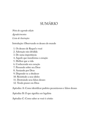 SUMÁRIO
Nota da segunda edição
Agradecimentos
Lista de ilustrações
Introdução: Observando os deuses do mundo
1. Os deuses de Raquel e você
2. Adoração não dividida
3. De suma importância
4. Aquele que transforma o coração
5. Melhor que a vida
6. Conhecendo seu coração
7. Pensando sobre seu Deus
8. Ansiando por Deus
9. Dispondo-se a obedecer
10. Resistindo a seus ídolos
11. Destruindo seus falsos deuses
12. Tendo prazer em Deus
Apêndice A: Como identi car padrões pecaminosos e falsos deuses
Apêndice B: O que signi ca ser legalista
Apêndice C: Como saber se você é cristão
 