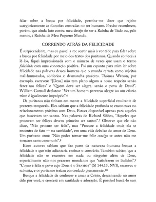 falar sobre a busca por felicidade, permita-me dizer que rejeito
categoricamente as loso as centradas no ser humano. Preciso reconhecer,
porém, que ainda luto contra meu desejo de ser a Rainha de Tudo ou, pelo
menos, a Rainha de Meu Pequeno Mundo.
CORRENDO ATRÁS DA FELICIDADE
É surpreendente, mas eu passei a me sentir mais à vontade para falar sobre
a busca por felicidade por meio dos textos dos puritanos. Quando comecei a
lê-los, quei impressionada com o número de vezes que usam o termo
felicidade com uma conotação positiva. Foi um espanto para mim ler sobre
felicidade nas palavras desses homens que o mundo retrata como sujeitos
mal-humorados, sombrios e desmancha-prazeres. omas Watson, por
exemplo, escreveu: “[Deus] não tem plano algum a nosso respeito senão
fazer-nos felizes” e “Quem deve ser alegre, senão o povo de Deus?”.
William Gurnall declarou: “Ver um homem perverso alegre ou um cristão
triste é igualmente impróprio”.6
Os puritanos não tinham em mente a felicidade super cial resultante de
prazeres temporais. Eles sabiam que a felicidade profunda se encontrava no
relacionamento próximo com Deus. Estava disponível apenas para aqueles
que buscavam ser santos. Nas palavras de Richard Sibbes, “Aqueles que
procuram ser felizes devem primeiro ser santos”.7 Observe que ele não
disse, “Não procure ser feliz”, mas “Procure a felicidade onde ela se
encontra de fato — na santidade”, em uma vida debaixo do amor de Deus.
Um puritano orou: “Não podes tornar-me feliz contigo se antes não me
tornares santo como tu és”.8
Esses autores sabiam que faz parte da natureza humana buscar a
felicidade e que não adiantaria ensinar o contrário. Também sabiam que a
felicidade não se encontra em nada ou ninguém além de Deus,
especialmente não nos prazeres mundanos que “satisfazem os iludidos”.9
“Como é feliz o povo cujo Deus é o S ” (Sl 144.15, NVI), escreveu o
salmista, e os puritanos teriam concordado plenamente.10
Busque a felicidade de conhecer e amar a Cristo, descansando no amor
dele por você, e crescerá em santidade e adoração. É possível buscá-lo sem
 