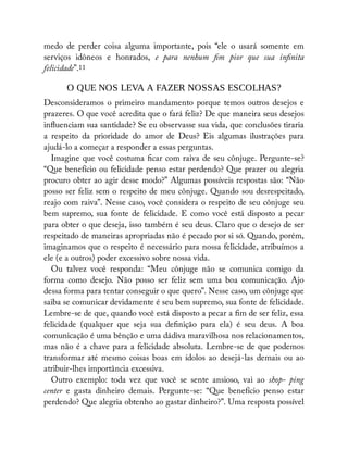 medo de perder coisa alguma importante, pois “ele o usará somente em
serviços idôneos e honrados, e para nenhum m pior que sua in nita
felicidade”.11
O QUE NOS LEVA A FAZER NOSSAS ESCOLHAS?
Desconsideramos o primeiro mandamento porque temos outros desejos e
prazeres. O que você acredita que o fará feliz? De que maneira seus desejos
in uenciam sua santidade? Se eu observasse sua vida, que conclusões tiraria
a respeito da prioridade do amor de Deus? Eis algumas ilustrações para
ajudá-lo a começar a responder a essas perguntas.
Imagine que você costuma car com raiva de seu cônjuge. Pergunte-se?
“Que benefício ou felicidade penso estar perdendo? Que prazer ou alegria
procuro obter ao agir desse modo?” Algumas possíveis respostas são: “Não
posso ser feliz sem o respeito de meu cônjuge. Quando sou desrespeitado,
reajo com raiva”. Nesse caso, você considera o respeito de seu cônjuge seu
bem supremo, sua fonte de felicidade. E como você está disposto a pecar
para obter o que deseja, isso também é seu deus. Claro que o desejo de ser
respeitado de maneiras apropriadas não é pecado por si só. Quando, porém,
imaginamos que o respeito é necessário para nossa felicidade, atribuímos a
ele (e a outros) poder excessivo sobre nossa vida.
Ou talvez você responda: “Meu cônjuge não se comunica comigo da
forma como desejo. Não posso ser feliz sem uma boa comunicação. Ajo
dessa forma para tentar conseguir o que quero”. Nesse caso, um cônjuge que
saiba se comunicar devidamente é seu bem supremo, sua fonte de felicidade.
Lembre-se de que, quando você está disposto a pecar a m de ser feliz, essa
felicidade (qualquer que seja sua de nição para ela) é seu deus. A boa
comunicação é uma bênção e uma dádiva maravilhosa nos relacionamentos,
mas não é a chave para a felicidade absoluta. Lembre-se de que podemos
transformar até mesmo coisas boas em ídolos ao desejá-las demais ou ao
atribuir-lhes importância excessiva.
Outro exemplo: toda vez que você se sente ansioso, vai ao shop- ping
center e gasta dinheiro demais. Pergunte-se: “Que benefício penso estar
perdendo? Que alegria obtenho ao gastar dinheiro?”. Uma resposta possível
 