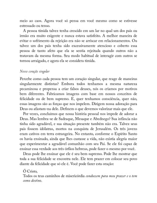 meio ao caos. Agora você só pensa em você mesmo como se estivesse
estressado ou tenso.
A pessoa tímida talvez tenha crescido em um lar no qual um dos pais ou
irmão era muito exigente e nunca estava satisfeito. A melhor maneira de
evitar o sofrimento da rejeição era não se arriscar em relacionamentos. Ou
talvez um dos pais tenha sido excessivamente atencioso e coberto essa
pessoa de tanto afeto que ela se sentia rejeitada quando outros não a
tratavam da mesma forma. Seu modo habitual de interagir com outros se
tornou arraigado, e agora ela se considera tímida.
Nosso coração singular
Percebe como cada pessoa tem um coração singular, que reage de maneiras
singularmente distintas? Embora todos tenhamos a mesma natureza
pecaminosa e propensa a criar falsos deuses, nós os criamos por motivos
bem diferentes. Fabricamos imagens com base em nossos conceitos de
felicidade ou de bem supremo. E, quer tenhamos consciência, quer não,
essas imagens são as forças que nos impelem. Dirigem nossa adoração para
Deus ou afastam-na dele. De nem o que devemos valorizar mais que ele.
Por vezes, concluímos que nossa história pessoal nos impede de adorar a
Deus. Mas lembra-se de Sadraque, Mesaque e Abednego? Sua infância não
tinha sido agradável, e sua situação presente também não era. Talvez seus
pais fossem idólatras, mortos na conquista de Jerusalém. Os três jovens
eram cativos em terra estrangeira. No entanto, conforme o Espírito Santo
os havia ensinado, ainda que lhes custasse a vida, não existia alegria maior
que experimentar a agradável comunhão com seu Pai. Se ele foi capaz de
ensinar essa verdade aos três órfãos hebreus, pode fazer o mesmo por você.
Deus pode lhe ensinar que ele é seu bem supremo. Pode lhe mostrar que
toda a sua felicidade se encontra nele. Ele tem prazer em colocar seu povo
diante da felicidade que só ele é. Você pode fazer esta oração:
Ó Cristo,
Todos os teus caminhos de misericórdia conduzem para meu prazer e o tem
como destino.
 