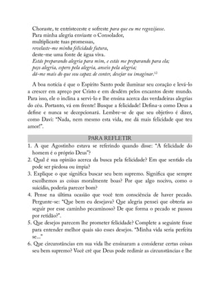 Choraste, te entristeceste e sofreste para que eu me regozijasse.
Para minha alegria enviaste o Consolador,
multiplicaste tuas promessas,
revelaste-me minha felicidade futura,
deste-me uma fonte de água viva.
Estás preparando alegria para mim, e estás me preparando para ela;
peço alegria, espero pela alegria, anseio pela alegria;
dá-me mais do que sou capaz de conter, desejar ou imaginar.12
A boa notícia é que o Espírito Santo pode iluminar seu coração e levá-lo
a crescer em apreço por Cristo e em desdém pelos encantos deste mundo.
Para isso, ele o inclina a servi-lo e lhe ensina acerca das verdadeiras alegrias
do céu. Portanto, vá em frente! Busque a felicidade! De na-a como Deus a
de ne e nunca se decepcionará. Lembre-se de que seu objetivo é dizer,
como Davi: “Nada, nem mesmo esta vida, me dá mais felicidade que teu
amor!”.
PARA REFLETIR
1. A que Agostinho estava se referindo quando disse: “A felicidade do
homem é o próprio Deus”?
2. Qual é sua opinião acerca da busca pela felicidade? Em que sentido ela
pode ser piedosa ou ímpia?
3. Explique o que signi ca buscar seu bem supremo. Signi ca que sempre
escolhemos as coisas moralmente boas? Por que algo nocivo, como o
suicídio, poderia parecer bom?
4. Pense na última ocasião que você tem consciência de haver pecado.
Pergunte-se: “Que bem eu desejava? Que alegria pensei que obteria ao
seguir por esse caminho pecaminoso? De que forma o pecado se passou
por retidão?”.
5. Que desejos parecem lhe prometer felicidade? Complete a seguinte frase
para entender melhor quais são esses desejos. “Minha vida seria perfeita
se...”
6. Que circunstâncias em sua vida lhe ensinaram a considerar certas coisas
seu bem supremo? Você crê que Deus pode redimir as circunstâncias e lhe
 