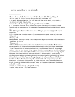ensinar a considerá-lo sua felicidade?
1omas Watson, e Ten Commandments (Carlisle: Banner of Truth Trust, 1995), p. 19.
2Richard Baxter, A Christian directory (Morgan: Soli Deo Gloria, 1996), p. 77.
3O prazer na comunhão obediente é um tema recorrente nas Escrituras: Jó 23.12; Sl 40.8; 112.1;
119.11,35,47,48,72,92; Jr 15.16; Rm 7.22.
4Jonathan Edwards, Freedom of the will (Morgan: Soli Deo Gloria, 1996),
p. 13. John Owens concorda: “Nunca se faz escolha alguma sem certo grau de afeição”. James M.
Houston, org., Sin and temptation: the challenge of personal godliness (Minneapolis: Bethany, 1996), p.
xix.
5Bob Dylan expressa bem essa ideia em sua música When you gonna wake up? [Quando você vai
despertar?].
6I. D. E. omas, org., e golden treasury of Puritan quotations (Carlisle: Banner of Truth Trust,
1997), p. 158-9.
7Ibidem, p. 158.
8Arthur Bennet, e valley of vision: a collection of Puritan prayers and devotions (Carlisle: Banner of
Truth Trust, 1975), p. 93.
9Ibidem, p. 216.
10omas Watson, em sua introdução à obra e Ten Commandments [Os Dez Mandamentos]
discorre páginas a o sobre a felicidade e a bem-aventurança de conhecer e amar a Deus. Escreve:
“Deus é o bem supremo. No bem supremo deve haver a possibilidade de deleite; ele deve ter algo
delicioso e doce: em que possamos sorver os puros confortos essenciais que nos arrebatam de prazer,
mas em Deus. No caráter de Deus, há certo dulçor que fascina, ou melhor, extasia a alma” (p. 22, grifo
da autora). John Piper também escreveu com eloquência a respeito da busca apropriada por
felicidade em seus excelentes textos, a começar por Desiring God: meditations of a Christian hedonist
(Sisters: Multnomah, 1996). Piper reconhece que é próprio do ser humano buscar a felicidade e
incentiva essa busca. Para ele, o homem pode e deve buscar de todo coração a alegria que Deus
experimenta na comunhão consigo mesmo. De acordo com Piper, buscar felicidade em Deus é o
grande alvo da vida. A seu ver, Deus é mais glori cado por vidas que re etem maior felicidade em
conhecê-lo e amá-lo.
11Baxter, A Christian directory, p. 75 (grifo da autora).
12Bennet, Valley of vision, p. 162 (grifo da autora).
 