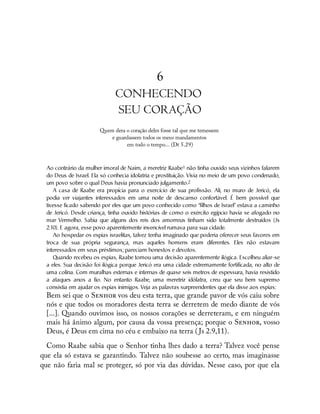 6
CONHECENDO
SEU CORAÇÃO
Quem dera o coração deles fosse tal que me temessem
e guardassem todos os meus mandamentos
em todo o tempo... (Dt 5.29)
Ao contrário da mulher imoral de Naim, a meretriz Raabe1 não tinha ouvido seus vizinhos falarem
do Deus de Israel. Ela só conhecia idolatria e prostituição. Vivia no meio de um povo condenado,
um povo sobre o qual Deus havia pronunciado julgamento.2
A casa de Raabe era propícia para o exercício de sua profissão. Ali, no muro de Jericó, ela
podia ver viajantes interessados em uma noite de descanso confortável. É bem possível que
tivesse ficado sabendo por eles que um povo conhecido como “filhos de Israel” estava a caminho
de Jericó. Desde criança, tinha ouvido histórias de como o exército egípcio havia se afogado no
mar Vermelho. Sabia que alguns dos reis dos amorreus tinham sido totalmente destruídos (Js
2.10). E agora, esse povo aparentemente invencível rumava para sua cidade.
Ao hospedar os espias israelitas, talvez tenha imaginado que poderia oferecer seus favores em
troca de sua própria segurança, mas aqueles homens eram diferentes. Eles não estavam
interessados em seus préstimos; pareciam honestos e devotos.
Quando recebeu os espias, Raabe tomou uma decisão aparentemente ilógica. Escolheu aliar-se
a eles. Sua decisão foi ilógica porque Jericó era uma cidade extremamente fortificada, no alto de
uma colina. Com muralhas externas e internas de quase seis metros de espessura, havia resistido
a ataques anos a fio. No entanto Raabe, uma meretriz idólatra, creu que seu bem supremo
consistia em ajudar os espias inimigos. Veja as palavras surpreendentes que ela disse aos espias:
Bem sei que o S vos deu esta terra, que grande pavor de vós caiu sobre
nós e que todos os moradores desta terra se derretem de medo diante de vós
[...]. Quando ouvimos isso, os nossos corações se derreteram, e em ninguém
mais há ânimo algum, por causa da vossa presença; porque o S , vosso
Deus, é Deus em cima no céu e embaixo na terra ( Js 2.9,11).
Como Raabe sabia que o Senhor tinha lhes dado a terra? Talvez você pense
que ela só estava se garantindo. Talvez não soubesse ao certo, mas imaginasse
que não faria mal se proteger, só por via das dúvidas. Nesse caso, por que ela
 