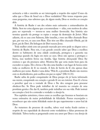 arriscaria a vida e mentiria ao ser interrogada a respeito dos espias? Como ela
sabia que o Deus de Israel era o Deus verdadeiro? Não temos respostas para
essas perguntas, mas sabemos que, de algum modo, Deus se revelou ao coração
dela.
A história de Raabe é um dos relatos mais cativantes e extraordinários da
Bíblia. Sem ter coisa alguma que a recomendasse — aliás, com motivos de sobra
para ser reprovada — tornou-se uma mulher favorecida. Sua história não
termina quando ela protege os espias e escapa da destruição de Jericó. Mais
adiante, ela se casa com Salmom, líder israelita, e tem um lho chamado Boaz
que, por sua vez, se casa com Rute. Eles têm um lho chamado Obede, pai de
Jessé, pai de Davi. Da linhagem de Davi nasceu Jesus.
Toda mulher cristã com um passado marcado por erros pode se alegrar com a
história de Raabe. Para nós, é um grande consolo saber que Deus a escolheu
dentre os habitantes de uma cidade condenada, protegeu-a e garantiu sua
segurança quando ela fugiu em meio ao caos. Deus não apenas a protegeu e
livrou, mas também livrou sua família. Que história abençoada! Deus lhe
ensinou o que ela precisava saber. Mostrou-lhe que seria muito bom para ela
esconder os espias. Ele a livrou e lhe deu uma família e um lugar de honra entre
todas as mulheres de fé no mundo. A lista de heróis da fé cita apenas duas
mulheres por nome. Raabe é uma delas: “Pela fé, a prostituta Raabe não morreu
com os desobedientes, pois acolheu em paz os espias” (Hb 11.31).
Raabe sabia do poder conquistador de Deus porque ele já havia informado
sua mente, conquistado seu coração e gerado fé em seu interior. Essa fé a levou
a perceber qual era a vontade de Deus e lhe deu coragem para procurar
obedecer-lhe. Se Deus pode trabalhar de tal maneira no coração de uma
prostituta gentia e lhe dar fé, também pode trabalhar em sua vida. Pode instruir
seu coração e levá-lo a entender a verdade e a desejá-la.
Nos capítulos anteriores, vimos como as escolhas que fazemos se baseiam em
nossa estimativa da maior probabilidade de felicidade. Fomos encorajados a
reconhecer que não existe felicidade maior do que experimentar o amor leal de
Deus.
Ao tratarmos do processo de escolha, talvez você tenha cado curioso a
respeito de sua capacidade de discernir entre verdadeiras e falsas promessas de
felicidade. Talvez tenha se perguntado como seu amor por Deus e seu desejo de
 