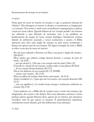 funcionamento do coração ou ser interior.
As afeições
Outra parte do nosso ser interior ou coração é o que os puritanos chamam de
“afeições”. Elas abrangem os anseios, os desejos, os sentimentos, as imaginações
e as emoções. Esse termo é usado como normalmente empregaríamos a palavra
coração em nossa cultura. Quando falamos de um “coração partido” não estamos
nos referindo a uma distorção de raciocínio, nem a um problema no
bombeamento do sangue do nosso coração siológico. Geralmente estamos
falando de sofrimento associado a nossos sentimentos e anseios. A Bíblia
apresenta uma visão mais ampla do coração, na qual nossos sentimentos e
desejos são apenas uma de suas funções. Eis alguns exemplos de como a Bíblia
se refere a essa área de nosso ser interior:
Por não teres cultuado o S , teu Deus, com gosto e alegria de coração...
(Dt 28.47).
Meus irmãos que subiram comigo zeram derreter o coração do povo de
medo... ( Js 14.8).
... por que choras? [...] Por que o teu coração está tão triste? (1Sm 1.8)
Conceda-te o desejo do teu coração e realize todos os teus planos (Sl 20.4).
... do seu coração brotam fantasias (Sl 73.7).
Não te ires depressa em teu coração (Ec 7.9, NASB).
... anima o teu coração... (Ec 11.9).
Dizei aos a itos de coração: Sede fortes, não temais... (Is 35.4).
Assim, considerai-o [...] para que não vos canseis e seu coração desanime (Hb
12.3).3
... não vos orgulheis [...] se tendes inveja amarga e sentimento ambicioso no
coração (Tg 3.14).
Como podemos ver, a Bíblia fala do coração como o centro das emoções, das
imaginações, dos anseios e dos desejos. Para nossa discussão, usaremos o termo
puritano afeições quando falarmos desse aspecto do ser interior, pois desejamos
considerar mais do que apenas as emoções. É particularmente importante
entendermos nossas afeições, pois elas in uenciam nossa adoração.
A volição
 