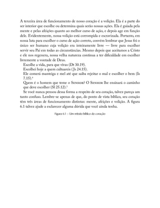 A terceira área de funcionamento de nosso coração é a volição. Ela é a parte do
ser interior que escolhe ou determina quais serão nossas ações. Ela é guiada pela
mente e pelas afeições quanto ao melhor curso de ação, e depois age em função
dele. Evidentemente, nossa volição está corrompida e escravizada. Portanto, em
nossa luta para escolher o curso de ação correto, convém lembrar que Jesus foi o
único ser humano cuja volição era inteiramente livre — livre para escolher
servir seu Pai em todas as circunstâncias. Mesmo depois que aceitamos a Cristo
e ele nos regenera, nossa velha natureza continua a ter di culdade em escolher
livremente a vontade de Deus.
Escolhe a vida, para que vivas (Dt 30.19).
Escolhei hoje a quem cultuareis ( Js 24.15).
Ele comerá manteiga e mel até que saiba rejeitar o mal e escolher o bem (Is
7.15).4
Quem é o homem que teme o S ? O S lhe ensinará o caminho
que deve escolher (Sl 25.12).5
Se você nunca pensou dessa forma a respeito de seu coração, talvez pareça um
tanto confuso. Lembre-se apenas de que, do ponto de vista bíblico, seu coração
têm três áreas de funcionamento distintas: mente, afeições e volição. A gura
6.1 talvez ajude a esclarecer alguma dúvida que você ainda tenha.
Figura 6.1 — Um retrato bíblico do coração
 