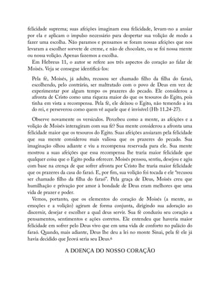 felicidade suprema; suas afeições imaginam essa felicidade, levam-no a ansiar
por ela e aplicam o impulso necessário para despertar sua volição de modo a
fazer uma escolha. Não paramos e pensamos se foram nossas afeições que nos
levaram a escolher sorvete de creme, e não de chocolate, ou se foi nossa mente
ou nossa volição. Apenas fazemos a escolha.
Em Hebreus 11, o autor se refere aos três aspectos do coração ao falar de
Moisés. Veja se consegue identi cá-los:
Pela fé, Moisés, já adulto, recusou ser chamado lho da lha do faraó,
escolhendo, pelo contrário, ser maltratado com o povo de Deus em vez de
experimentar por algum tempo os prazeres do pecado. Ele considerou a
afronta de Cristo como uma riqueza maior do que os tesouros do Egito, pois
tinha em vista a recompensa. Pela fé, ele deixou o Egito, não temendo a ira
do rei, e perseverou como quem vê aquele que é invisível (Hb 11.24-27).
Observe novamente os versículos. Percebeu como a mente, as afeições e a
volição de Moisés interagiram com sua fé? Sua mente considerou a afronta uma
felicidade maior que os tesouros do Egito. Suas afeições ansiaram pela felicidade
que sua mente considerou mais valiosa que os prazeres do pecado. Sua
imaginação olhou adiante e viu a recompensa reservada para ele. Sua mente
mostrou a suas afeições que essa recompensa lhe traria maior felicidade que
qualquer coisa que o Egito podia oferecer. Moisés pensou, sentiu, desejou e agiu
com base na crença de que sofrer afronta por Cristo lhe traria maior felicidade
que os prazeres da casa do faraó. E, por m, sua volição foi tocada e ele “recusou
ser chamado lho da lha do faraó”. Pela graça de Deus, Moisés creu que
humilhação e privação por amor à bondade de Deus eram melhores que uma
vida de prazer e poder.
Vemos, portanto, que os elementos do coração de Moisés (a mente, as
emoções e a volição) agiram de forma conjunta, dirigindo sua adoração ao
discernir, desejar e escolher a qual deus servir. Sua fé conduziu seu coração a
pensamentos, sentimentos e ações corretos. Ele entendeu que haveria maior
felicidade em sofrer pelo Deus vivo que em uma vida de conforto no palácio do
faraó. Quando, mais adiante, Deus lhe deu a lei no monte Sinai, pela fé ele já
havia decidido que Jeová seria seu Deus.6
A DOENÇA DO NOSSO CORAÇÃO
 