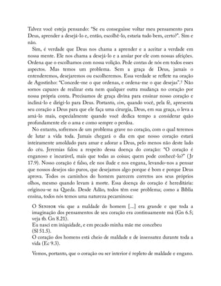 Talvez você esteja pensando: “Se eu conseguisse voltar meu pensamento para
Deus, aprender a desejá-lo e, então, escolhê-lo, estaria tudo bem, certo?”. Sim e
não.
Sim, é verdade que Deus nos chama a aprender e a aceitar a verdade em
nossa mente. Ele nos chama a desejá-lo e a ansiar por ele com nossas afeições.
Ordena que o escolhamos com nossa volição. Pede contas de nós em todos esses
aspectos. Mas temos um problema. Sem a graça de Deus, jamais o
entenderemos, desejaremos ou escolheremos. Essa verdade se re ete na oração
de Agostinho: “Concede-me o que ordenas, e ordena-me o que desejas”.7 Não
somos capazes de realizar esta nem qualquer outra mudança no coração por
nossa própria conta. Precisamos de graça divina para ensinar nosso coração e
incliná-lo e dirigi-lo para Deus. Portanto, sim, quando você, pela fé, apresenta
seu coração a Deus para que ele faça uma cirurgia, Deus, em sua graça, o leva a
amá-lo mais, especialmente quando você dedica tempo a considerar quão
profundamente ele o ama e como sempre o perdoa.
No entanto, sofremos de um problema grave no coração, com o qual teremos
de lutar a vida toda. Jamais chegará o dia em que nosso coração estará
inteiramente amoldado para amar e adorar a Deus, pelo menos não deste lado
do céu. Jeremias falou a respeito dessa doença do coração: “O coração é
enganoso e incurável, mais que todas as coisas; quem pode conhecê-lo?” ( Jr
17.9). Nosso coração é falso, ele nos ilude e nos engana, levando-nos a pensar
que nossos desejos são puros, que desejamos algo porque é bom e porque Deus
aprova. Todos os caminhos do homem parecem corretos aos seus próprios
olhos, mesmo quando levam à morte. Essa doença do coração é hereditária:
originou-se na Queda. Desde Adão, todos têm esse problema; como a Bíblia
ensina, todos nós temos uma natureza pecaminosa:
O S viu que a maldade do homem [...] era grande e que toda a
imaginação dos pensamentos de seu coração era continuamente má (Gn 6.5;
veja tb. Gn 8.21).
Eu nasci em iniquidade, e em pecado minha mãe me concebeu
(Sl 51.5).
O coração dos homens está cheio de maldade e de insensatez durante toda a
vida (Ec 9.3).
Vemos, portanto, que o coração ou ser interior é repleto de maldade e engano.
 