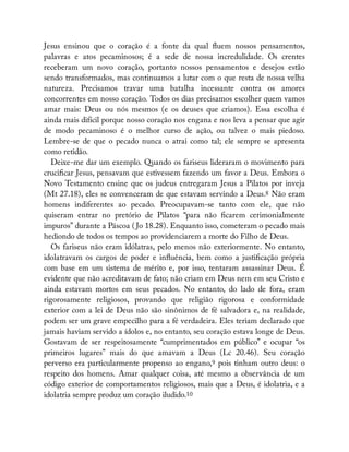 Jesus ensinou que o coração é a fonte da qual uem nossos pensamentos,
palavras e atos pecaminosos; é a sede de nossa incredulidade. Os crentes
receberam um novo coração, portanto nossos pensamentos e desejos estão
sendo transformados, mas continuamos a lutar com o que resta de nossa velha
natureza. Precisamos travar uma batalha incessante contra os amores
concorrentes em nosso coração. Todos os dias precisamos escolher quem vamos
amar mais: Deus ou nós mesmos (e os deuses que criamos). Essa escolha é
ainda mais difícil porque nosso coração nos engana e nos leva a pensar que agir
de modo pecaminoso é o melhor curso de ação, ou talvez o mais piedoso.
Lembre-se de que o pecado nunca o atrai como tal; ele sempre se apresenta
como retidão.
Deixe-me dar um exemplo. Quando os fariseus lideraram o movimento para
cruci car Jesus, pensavam que estivessem fazendo um favor a Deus. Embora o
Novo Testamento ensine que os judeus entregaram Jesus a Pilatos por inveja
(Mt 27.18), eles se convenceram de que estavam servindo a Deus.8 Não eram
homens indiferentes ao pecado. Preocupavam-se tanto com ele, que não
quiseram entrar no pretório de Pilatos “para não carem cerimonialmente
impuros” durante a Páscoa ( Jo 18.28). Enquanto isso, cometeram o pecado mais
hediondo de todos os tempos ao providenciarem a morte do Filho de Deus.
Os fariseus não eram idólatras, pelo menos não exteriormente. No entanto,
idolatravam os cargos de poder e in uência, bem como a justi cação própria
com base em um sistema de mérito e, por isso, tentaram assassinar Deus. É
evidente que não acreditavam de fato; não criam em Deus nem em seu Cristo e
ainda estavam mortos em seus pecados. No entanto, do lado de fora, eram
rigorosamente religiosos, provando que religião rigorosa e conformidade
exterior com a lei de Deus não são sinônimos de fé salvadora e, na realidade,
podem ser um grave empecilho para a fé verdadeira. Eles teriam declarado que
jamais haviam servido a ídolos e, no entanto, seu coração estava longe de Deus.
Gostavam de ser respeitosamente “cumprimentados em público” e ocupar “os
primeiros lugares” mais do que amavam a Deus (Lc 20.46). Seu coração
perverso era particularmente propenso ao engano,9 pois tinham outro deus: o
respeito dos homens. Amar qualquer coisa, até mesmo a observância de um
código exterior de comportamentos religiosos, mais que a Deus, é idolatria, e a
idolatria sempre produz um coração iludido.10
 