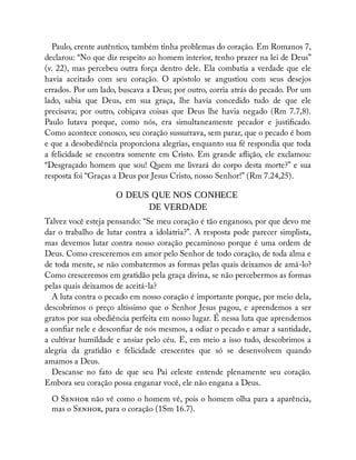 Paulo, crente autêntico, também tinha problemas do coração. Em Romanos 7,
declarou: “No que diz respeito ao homem interior, tenho prazer na lei de Deus”
(v. 22), mas percebeu outra força dentro dele. Ela combatia a verdade que ele
havia aceitado com seu coração. O apóstolo se angustiou com seus desejos
errados. Por um lado, buscava a Deus; por outro, corria atrás do pecado. Por um
lado, sabia que Deus, em sua graça, lhe havia concedido tudo de que ele
precisava; por outro, cobiçava coisas que Deus lhe havia negado (Rm 7.7,8).
Paulo lutava porque, como nós, era simultaneamente pecador e justi cado.
Como acontece conosco, seu coração sussurrava, sem parar, que o pecado é bom
e que a desobediência proporciona alegrias, enquanto sua fé respondia que toda
a felicidade se encontra somente em Cristo. Em grande a ição, ele exclamou:
“Desgraçado homem que sou! Quem me livrará do corpo desta morte?” e sua
resposta foi “Graças a Deus por Jesus Cristo, nosso Senhor!” (Rm 7.24,25).
O DEUS QUE NOS CONHECE
DE VERDADE
Talvez você esteja pensando: “Se meu coração é tão enganoso, por que devo me
dar o trabalho de lutar contra a idolatria?”. A resposta pode parecer simplista,
mas devemos lutar contra nosso coração pecaminoso porque é uma ordem de
Deus. Como cresceremos em amor pelo Senhor de todo coração, de toda alma e
de toda mente, se não combatermos as formas pelas quais deixamos de amá-lo?
Como cresceremos em gratidão pela graça divina, se não percebermos as formas
pelas quais deixamos de aceitá-la?
A luta contra o pecado em nosso coração é importante porque, por meio dela,
descobrimos o preço altíssimo que o Senhor Jesus pagou, e aprendemos a ser
gratos por sua obediência perfeita em nosso lugar. É nessa luta que aprendemos
a con ar nele e descon ar de nós mesmos, a odiar o pecado e amar a santidade,
a cultivar humildade e ansiar pelo céu. E, em meio a isso tudo, descobrimos a
alegria da gratidão e felicidade crescentes que só se desenvolvem quando
amamos a Deus.
Descanse no fato de que seu Pai celeste entende plenamente seu coração.
Embora seu coração possa enganar você, ele não engana a Deus.
O S não vê como o homem vê, pois o homem olha para a aparência,
mas o S , para o coração (1Sm 16.7).
 