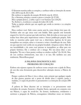 O S examina todos os corações, e conhece todas as intenções da mente
(1Cr 28.9; veja tb. 2Cr 6.30).
Ele conhece os segredos do coração (Sl 44.21; veja tb. 139.2).
Eu, o S , examino a mente e provo o coração ( Jr 17.10).
Mas o próprio Jesus [...] sabia o que é o ser humano ( Jo 2.24,25).
Tu, Senhor [...] conheces o coração de todos (At 1.24).
Todas as igrejas saberão que sou aquele que sonda as mentes e os corações
(Ap 2.23).
Deus conhece você. Sabe como anseia amá-lo, como deseja viver para ele.
Também sabe em que áreas você está iludido. Sabe quando está tentando
enganá-lo e levá-lo a pensar que tudo está bem. Sabe de todas as vezes que você
realiza boas obras para impressionar outros e buscar justi cação própria. Sabe
todas as maneiras pelas quais você usa a observância rigorosa da lei para
tranquilizar seu coração, salvar a si mesmo e evitar a humilhação da cruz. Sabe
em que aspectos você con a em sua própria bondade e despreza outros. Sabe de
sua incredulidade e de como você procura se tranquilizar ao olhar para seu
próprio histórico. Ele o conhece até o âmago. Por isso Jesus disse a seus
discípulos: “Eu sou o bom pastor; conheço as minhas ovelhas” ( Jo 10.14). Sim,
ele nos conhece inteiramente, mas não é só isso. Ele também nos ama
totalmente. Maravilhosa graça!
A PALAVRA DIAGNOSTICA SEU
PROBLEMA DO CORAÇÃO
Embora não sejamos capazes de conhecer nosso coração sem a ajuda de Deus,
ele nos deu uma ferramenta para desenvolver adoração sincera: a Palavra de
Deus.
Porque a palavra de Deus é viva e e caz, mais cortante que qualquer espada
de dois gumes; penetra até o ponto de dividir alma e espírito, juntas e
medulas, e é capaz de perceber os pensamentos e as intenções do coração (Hb
4.12).
A palavra de Deus discerne até as intenções e os pensamentos mais
recônditos do coração. Somente o Espírito Santo, operando em conjunto com
sua Palavra, é capaz de revelá-los. Ao lermos, meditarmos, estudarmos e
ouvirmos a pregação da Palavra, conseguimos vislumbrar nosso ser interior.
 