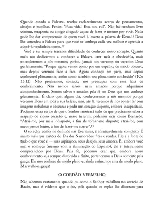 Quando estudo a Palavra, recebo esclarecimento acerca de pensamentos,
desejos e escolhas. Penso: “Puxa vida! Essa sou eu!”. Não há nenhum livro
comum, terapeuta ou amigo chegado capaz de fazer o mesmo por você. Nada
pode lhe dar compreensão de quem você é, exceto a palavra de Deus.11 Deus
lhe concedeu a Palavra para que você se conheça cada vez melhor e aprenda a
adorá-lo verdadeiramente.12
Você e eu sempre teremos di culdade de conhecer nosso coração. Quanto
mais nos dedicarmos a conhecer a Palavra, crer nela e obedecê-la, mais
entenderemos a nós mesmos; porém, jamais nos veremos ou veremos Deus
perfeitamente. “Porque agora vemos como por um espelho, de modo obscuro,
mas depois veremos face a face. Agora conheço em parte, mas depois
conhecerei plenamente, assim como também sou plenamente conhecido” (1Co
13.12). Não precisamos, contudo, nos preocupar com essa falta de
conhecimento. Não somos salvos nem amados porque adquirimos
autoconhecimento. Somos salvos e amados pela fé no Deus que nos conhece
plenamente. É claro que, algum dia, conheceremos a nós mesmos porque
veremos Deus em toda a sua beleza, mas, até lá, teremos de nos contentar com
imagens nebulosas e obscuras e pedir um coração disposto, embora incapacitado.
Podemos estar certos de que o Senhor mostrará tudo de que precisamos saber a
respeito de nosso coração e, nesse ínterim, podemos orar como Bernardo:
“Atrai-me, por mais indisposto, a m de tornar-me disposto; atrai-me, com
meus passos lentos, a m de fazer-me correr”.13
O coração, conforme de nido nas Escrituras, é admiravelmente complexo. É
muito mais que cartões de Dia dos Namorados, tas e rendas. Ele é a fonte de
tudo o que você é — suas aspirações, seus desejos, seus amores. E, embora você
mal o conheça (mesmo com a iluminação do Espírito), ele é inteiramente
compreendido por Deus. Pela fé, podemos crer que, embora nosso
conhecimento seja sempre distorcido e nito, pertencemos a Deus somente pela
graça. Ele nos conhece de modo pleno e, ainda assim, nos ama de modo pleno.
Maravilhosa graça!
O CORDÃO VERMELHO
Não sabemos exatamente quando ou como o Senhor trabalhou no coração de
Raabe, mas é evidente que o fez, pois quando os espias lhe disseram para
 