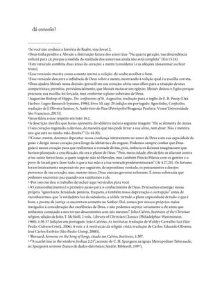 dá consolo?
1Se você não conhece a história de Raabe, veja Josué 2.
2Deus tinha predito a Abraão a destruição futura dos amorreus: “Na quarta geração, tua descendência
voltará para cá; porque a medida da maldade dos amorreus ainda não está completa” (Gn 15.16).
3Este versículo combina duas áreas do coração: a mente (considerar) e as afeições (desanimar ou car
triste).
4Esse versículo mostra como a mente instrui a volição: ele soube escolher o bem.
5Esse versículo descreve a in uência de Deus sobre a mente, mostrando à volição qual é a escolha correta.
6Deus ajudou Moisés nessa decisão: gerou fé em seu coração; abriu seus olhos para a situação de seus
compatriotas; permitiu, providencialmente, que Moisés matasse um egípcio. Moisés deixou o Egito porque
precisou; sua escolha foi forçada, mas conforme o plano soberano de Deus.
7Augustine Bishop of Hippo, e confessions of St. Augustine, tradução para o inglês de E. B. Pusey (Oak
Harbor: Logos Research Systems, 1996), livro 10, cap. 29 [edição em português: Agostinho, Con ssões,
tradução de J. Oliveira Santos; A. Ambrósio de Pina (Petrópolis/Bragança Paulista: Vozes/Universidade
São Francisco, 2015)].
8Jesus falou a esse respeito em João 16.2.
9A descrição mordaz que Isaías apresenta do idólatra inclui a seguinte imagem: “Ele se alimenta de cinzas.
O seu coração enganado o desviou, de maneira que não pode livrar a sua alma, nem dizer: Não é mentira
isto que está na minha mão direita?” (Is 44.20).
10Como crentes, devemos depositar nossa con ança inteiramente no amor de Deus e em sua capacidade de
guiar e dirigir nosso coração para longe da idolatria e do engano. Podemos sempre con ar que Deus
guiará nosso coração para que realizemos a vontade divina, pois, embora os fariseus imaginassem que
haviam planejado a cruci cação, ela era o plano de Deus: “Pois, nesta cidade, eles de fato se aliaram contra
o teu santo Servo Jesus, a quem ungiste; não só Herodes, mas também Pôncio Pilatos com os gentios e o
povo de Israel; para fazer tudo o que a tua mão e a tua vontade predeterminaram” (At 4.27,28). Os fariseus
foram inteiramente responsáveis por seguirem, de espontânea vontade, os pensamentos e desejos
perversos de seu coração, mas, mesmo nisso, Deus exerceu governo soberano. É nessa soberania que
podemos encontrar paz quando nos sujeitamos a ele.
11Por isso me dou o trabalho de incluir aqui versículos para você.
12O autoconhecimento é o primeiro passo para o conhecimento de Deus. Precisamos enxergar nossa
própria “ignorância, fatuidade, penúria, fraqueza, e também nossa depravação e corrupção” antes de
reconhecermos que “a verdadeira luz da sabedoria, a sólida virtude, a plena copiosidade de tudo o que é
bom, a pureza da justiça se encontram somente no Senhor. Daí, somos por nossos próprios males
instigados à consideração das excelências de Deus, e não podemos aspirar seriamente a ele antes que
tenhamos começado a nos tornar descontentes com nós mesmos”. John Calvin, Institutes of the Christian
religion, edição de John T. McNeill, 2 vols., Library of Christian Classics (Philadelphia: Westminster,
1960), 1:36-37 [edições em português: João Calvino, As institutas, tradução de Waldyr Carvalho Luz (São
Paulo: Cultura Cristã, 2006), 4 vols. e A instituição da religião cristã, tradução de Carlos Eduardo Oliveira;
José Carlos Estêvão (São Paulo: Unesp, 2008)].
13Bernard, Sermons on the Song of Songs, citado em Calvin, Institutes, 1:307.
14“A scarlet line in the window, Joshua 2:21”, sermão de C. H. Spurgeon na igreja Metropolitan Tabernacle,
in: Spurgeon’s sermons (banco de dados eletrônico; Seattle: Bibleso, 1997).
 