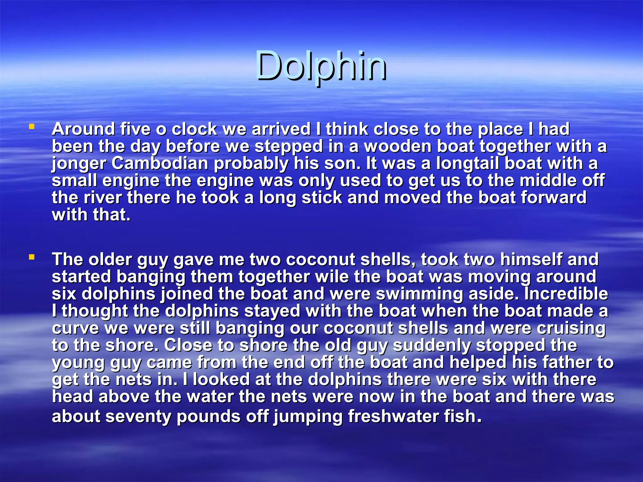 DolphinDolphin
 Around five o clock we arrived I think close to the place I hadAround five o clock we arrived I think close to the place I had
been the day before we stepped in a wooden boat together with abeen the day before we stepped in a wooden boat together with a
jonger Cambodian probably his son. It was a longtail boat with ajonger Cambodian probably his son. It was a longtail boat with a
small engine the engine was only used to get us to the middle offsmall engine the engine was only used to get us to the middle off
the river there he took a long stick and moved the boat forwardthe river there he took a long stick and moved the boat forward
with that.with that.
 The older guy gave me two coconut shells, took two himself andThe older guy gave me two coconut shells, took two himself and
started banging them together wile the boat was moving aroundstarted banging them together wile the boat was moving around
six dolphins joined the boat and were swimming aside. Incrediblesix dolphins joined the boat and were swimming aside. Incredible
I thought the dolphins stayed with the boat when the boat made aI thought the dolphins stayed with the boat when the boat made a
curve we were still banging our coconut shells and were cruisingcurve we were still banging our coconut shells and were cruising
to the shore. Close to shore the old guy suddenly stopped theto the shore. Close to shore the old guy suddenly stopped the
young guy came from the end off the boat and helped his father toyoung guy came from the end off the boat and helped his father to
get the nets in. I looked at the dolphins there were six with thereget the nets in. I looked at the dolphins there were six with there
head above the water the nets were now in the boat and there washead above the water the nets were now in the boat and there was
about seventy pounds off jumping freshwater fishabout seventy pounds off jumping freshwater fish..
 