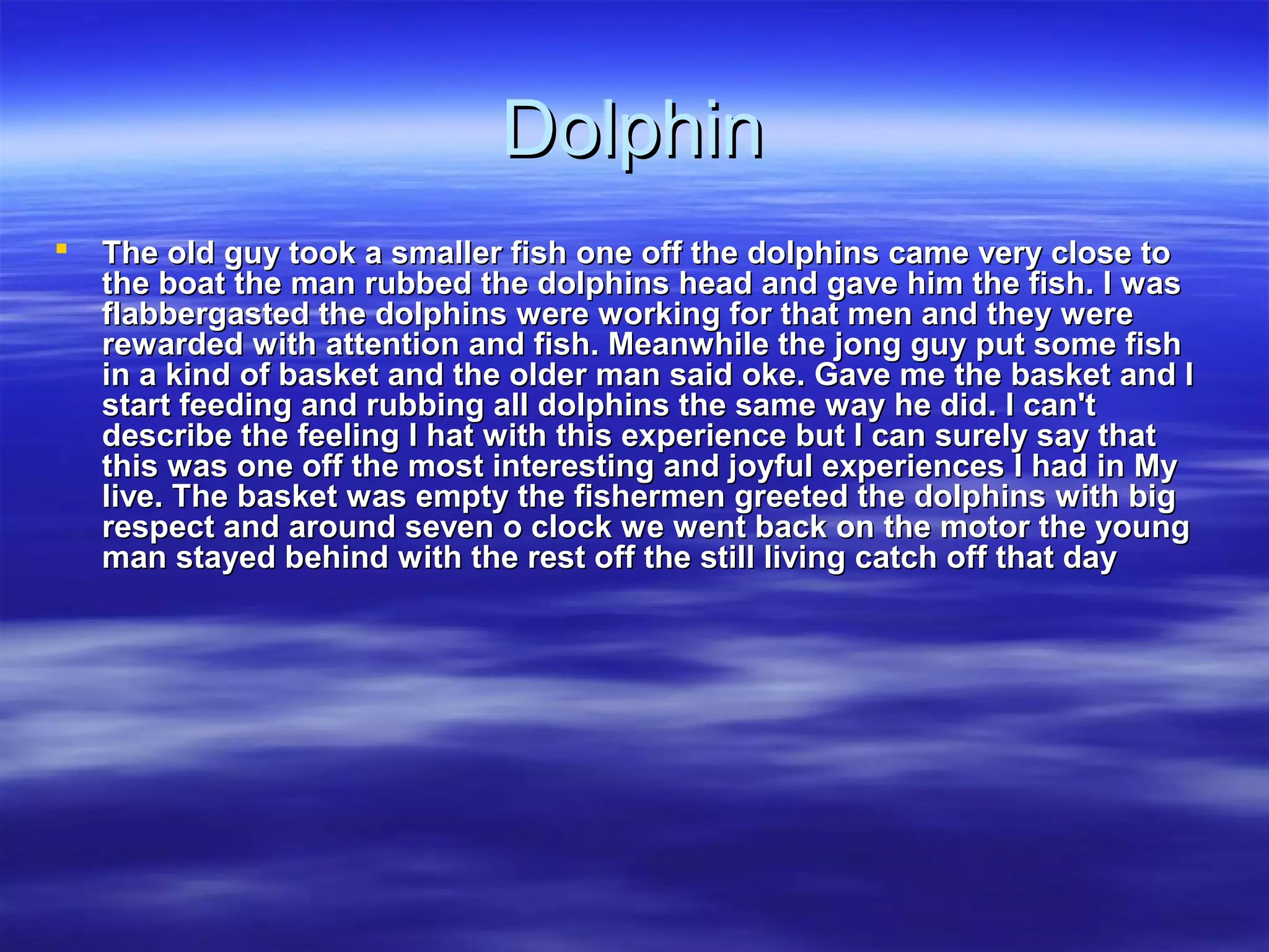 DolphinDolphin
 The old guy took a smaller fish one off the dolphins came very close toThe old guy took a smaller fish one off the dolphins came very close to
the boat the man rubbed the dolphins head and gave him the fish. I wasthe boat the man rubbed the dolphins head and gave him the fish. I was
flabbergasted the dolphins were working for that men and they wereflabbergasted the dolphins were working for that men and they were
rewarded with attention and fish. Meanwhile the jong guy put some fishrewarded with attention and fish. Meanwhile the jong guy put some fish
in a kind of basket and the older man said oke. Gave me the basket and Iin a kind of basket and the older man said oke. Gave me the basket and I
start feeding and rubbing all dolphins the same way he did. I can'tstart feeding and rubbing all dolphins the same way he did. I can't
describe the feeling I hat with this experience but I can surely say thatdescribe the feeling I hat with this experience but I can surely say that
this was one off the most interesting and joyful experiences I had in Mythis was one off the most interesting and joyful experiences I had in My
live. The basket was empty the fishermen greeted the dolphins with biglive. The basket was empty the fishermen greeted the dolphins with big
respect and around seven o clock we went back on the motor the youngrespect and around seven o clock we went back on the motor the young
man stayed behind with the rest off the still living catch off that dayman stayed behind with the rest off the still living catch off that day
 