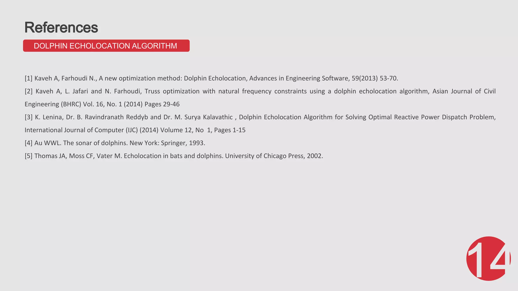 DOLPHIN ECHOLOCATION ALGORITHM [1] Kaveh A, Farhoudi N., A new optimization method: Dolphin Echolocation, Advances in Engineering Software, 59(2013) 53-70. [2] Kaveh A, L. Jafari and N. Farhoudi, Truss optimization with natural frequency constraints using a dolphin echolocation algorithm, Asian Journal of Civil Engineering (BHRC) Vol. 16, No. 1 (2014) Pages 29-46 [3] K. Lenina, Dr. B. Ravindranath Reddyb and Dr. M. Surya Kalavathic , Dolphin Echolocation Algorithm for Solving Optimal Reactive Power Dispatch Problem, International Journal of Computer (IJC) (2014) Volume 12, No 1, Pages 1-15 [4] Au WWL. The sonar of dolphins. New York: Springer, 1993. [5] Thomas JA, Moss CF, Vater M. Echolocation in bats and dolphins. University of Chicago Press, 2002. 