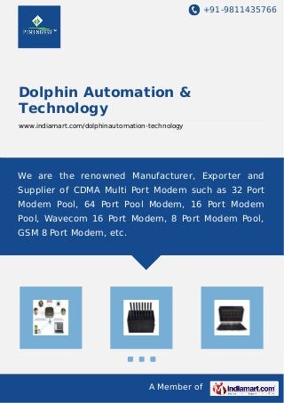 +91-9811435766
A Member of
Dolphin Automation &
Technology
www.indiamart.com/dolphinautomation-technology
We are the renowned Manufacturer, Exporter and
Supplier of CDMA Multi Port Modem such as 32 Port
Modem Pool, 64 Port Pool Modem, 16 Port Modem
Pool, Wavecom 16 Port Modem, 8 Port Modem Pool,
GSM 8 Port Modem, etc.
 