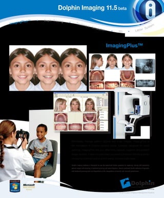 Dolphin Imaging 11.5 beta
                   •   C e p h Tr a c i n g
     in   gPlus™                              •
Imag                                                    Tre a t m
                                                                      ent                                                                                                tem
                                                                                Simu                                                                      Sys
                                                                                          lation
                                                                                                              •          3D             •          Letter




                                                                                                      ImagingPlus™




                                                  Effortlessly manage patient picture and x-ray images. ImagingPlus is
                                                  the foundation of Dolphin product suites. Carefully designed for quick
                                                  learning, ImagingPlus lets you effectively capture, organize and present
                                                  image records. It also includes a set of powerful and user- friendly tools for
                                                  conveying treatment plans and to easily communicate ideas.

                                                  Dolphin Imaging software is designed for use by specialized dental practices for capturing, storing and presenting
                                                  patient images and assisting in treatment planning and case diagnosis. Results produced by the software’s diagnostic
                                                  and treatment planning tools are dependent on the interpretation of trained and licensed practitioners.




                                                                                                                           © 2010 Dolphin Imaging & Management Solutions
 