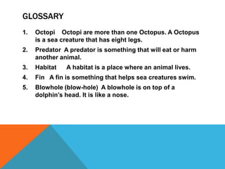 GLOSSARY
1.   Octopi Octopi are more than one Octopus. A Octopus
     is a sea creature that has eight legs.
2.   Predator A predator is something that will eat or harm
     another animal.
3.   Habitat   A habitat is a place where an animal lives.
4.   Fin A fin is something that helps sea creatures swim.
5.   Blowhole (blow-hole) A blowhole is on top of a
     dolphin’s head. It is like a nose.
 