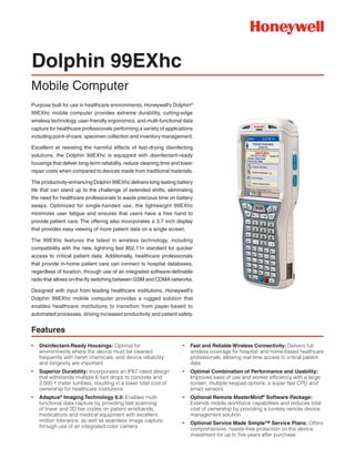 Purpose built for use in healthcare environments, Honeywell’s Dolphin®
99EXhc mobile computer provides extreme durability, cutting-edge
wireless technology, user-friendly ergonomics, and multi-functional data
capture for healthcare professionals performing a variety of applications
including point-of-care, specimen collection and inventory management.
Excellent at resisting the harmful effects of fast-drying disinfecting
solutions, the Dolphin 99EXhc is equipped with disinfectant-ready
housings that deliver long-term reliability, reduce cleaning time and lower
repair costs when compared to devices made from traditional materials.
The productivity-enhancing Dolphin 99EXhc delivers long-lasting battery
life that can stand up to the challenge of extended shifts, eliminating
the need for healthcare professionals to waste precious time on battery
swaps. Optimized for single-handed use, the lightweight 99EXhc
minimizes user fatigue and ensures that users have a free hand to
provide patient care. The offering also incorporates a 3.7 inch display
that provides easy viewing of more patient data on a single screen.
The 99EXhc features the latest in wireless technology, including
compatibility with the new, lightning fast 802.11n standard for quicker
access to critical patient data. Additionally, healthcare professionals
that provide in-home patient care can connect to hospital databases,
regardless of location, through use of an integrated software-definable
radio that allows on-the-fly switching between GSM and CDMA networks.
Designed with input from leading healthcare institutions, Honeywell’s
Dolphin 99EXhc mobile computer provides a rugged solution that
enables healthcare institutions to transition from paper-based to
automated processes, driving increased productivity and patient safety.
Dolphin 99EXhc
Mobile Computer
•	 Fast and Reliable Wireless Connectivity: Delivers full
wireless coverage for hospital- and home-based healthcare
professionals, allowing real-time access to critical patient
data
•	 Optimal Combination of Performance and Usability:
Improves ease of use and worker efficiency with a large
screen, multiple keypad options, a super fast CPU and
smart sensors
•	 Optional Remote MasterMind®
Software Package:
Extends mobile workforce capabilities and reduces total
cost of ownership by providing a turnkey remote device
management solution
•	 Optional Service Made Simple™ Service Plans: Offers
comprehensive, hassle-free protection on the device
investment for up to five years after purchase
•	 Disinfectant-Ready Housings: Optimal for
environments where the device must be cleaned
frequently with harsh chemicals, and device reliability
and longevity are important
•	 Superior Durability: Incorporates an IP67-rated design
that withstands multiple 6 foot drops to concrete and
2,000 1 meter tumbles, resulting in a lower total cost of
ownership for healthcare institutions
•	 Adaptus®
Imaging Technology 6.0: Enables multi-
functional data capture by providing fast scanning
of linear and 2D bar codes on patient wristbands,
medications and medical equipment with excellent
motion tolerance, as well as seamless image capture
through use of an integrated color camera
Features
 